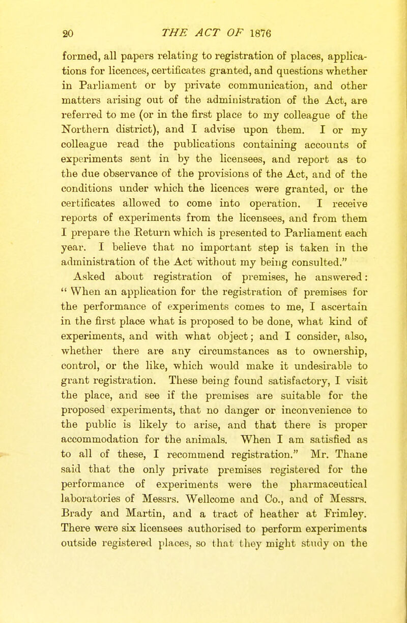 formed, all papers relating to registration of places, applica- tions for licences, certificates granted, and questions whether in Parliament or by private communication, and other matters arising out of the administration of the Act, ai*e referred to me (or in the first place to my colleague of the Northern district), and I advise upon them. I or my colleague read the publications containing accounts of experiments sent in by the licensees, and report as to the due observance of the provisions of the Act, and of the conditions under which the licences were granted, or the certificates allowed to come into operation. I receive reports of experiments from the licensees, and from them I prepare the Return which is presented to Parliament each year. I believe that no important step is taken in the administration of the Act without my being consulted. Asked about registration of premises, he answered:  When an application for the registration of premises for the performance of experiments comes to me, I ascertain in the first place what is proposed to be done, what kind of experiments, and with what object; and I consider, also, whether there are any circumstances as to ownership, control, or the like, which would make it undesirable to grant registration. These being found satisfactory, I visit the place, and see if the premises are suitable for the proposed experiments, that no danger or inconvenience to the public is likely to arise, and that there is proper accommodation for the animals. When I am satisfied as to all of these, I recommend registration. Mr. Thane said that the only private premises registered for the performance of experiments were the pharmaceutical laboratories of Messrs. Wellcome and Co., and of Messrs. Brady and Martin, and a tract of heather at Frimley. There were six licensees authorised to perform experiments outside registered places, so t liat they might study on the