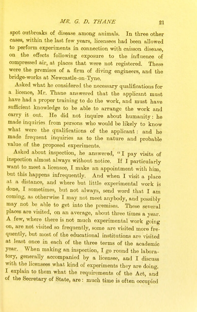 spot outbreaks of disease among animals. In three other cases, within the last few years, licensees had been allowed to perform experiments in connection with caisson disease, on the effects following exposure to the influence of compressed air, at places that were not registered. These were the premises of a firm of diving engineers, and the bridge-works at Newcastle-on-Tyne. Asked what he considered the necessary qualifications for a licence, Mr. Thane answered that the applicant must have had a proper training to do the work, and must have sufficient knowledge to be able to arrange the work and carry it out. He did not inquire about humanity: he made inquiries from persons who would be likely to know what were the qualifications of the applicant : and he made frequent inquiries as to the nature and probable value of the proposed experiments. Asked about inspection, he answered, I pay visits of inspection almost always without notice. If I particularly want to meet a licensee, I make an appointment with him, but this happens infrequently. And when I visit a place at a distance, and where but little experimental work is done, I sometimes, but not always, send word that I am coming, as otherwise I may not meet anybody, and possibly may not be able to get into the premises. These several places are visited, on an average, about three times a year. A few, where there is not much experimental work going on, are not visited so frequently, some are visited more fre- quently, but most of the educational institutions are visited at least once in each of the three terms of the academic year. When making an inspection, I go round the labora- tory, generally accompanied by a licensee, and I discuss with the licensees what kind of experiments they are doing. I explain to them what the requirements of the Act, and of the Secretary of State, are : much time is often occupied