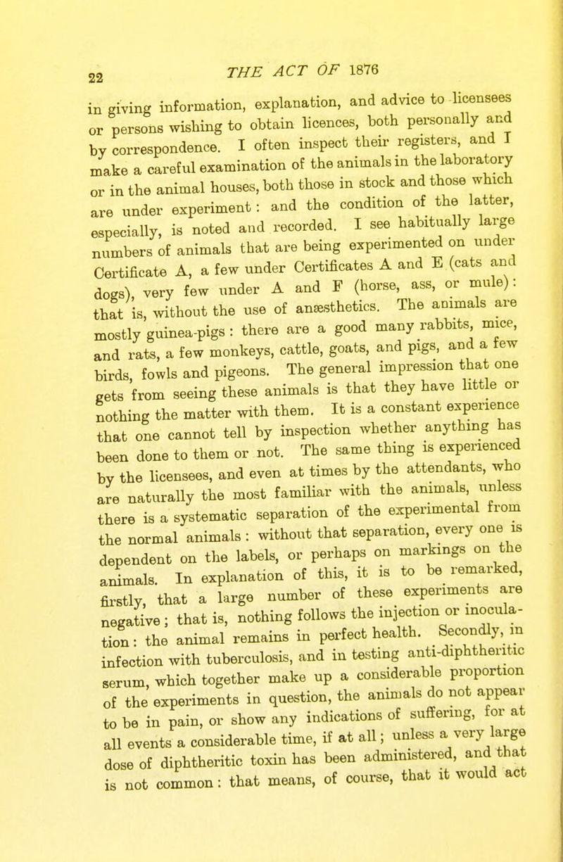 in giving information, explanation, and advice to Hcensees or persons wishing to obtain licences, both personally and by correspondence. I often inspect theii- registers, and I make a careful examination of the animals in the laboratory or in the animal houses, both those in stock and those which are under experiment: and the condition of the latter, especially, is noted and recorded. I see habitually large numbers of animals that are being experimented on under Certificate A, a few under Certificates A and E (cats and dogs) very few under A and F (horse, ass, or mule): that is, without the use of anesthetics. The animals are mostly guinea-pigs : there are a good many rabbits mice, and rats, a few monkeys, cattle, goats, and pigs, and a tew birds, fowls and pigeons. The general impression that one gets from seeing these animals is that they have little or nothing the matter with them. It is a constant experience that one cannot tell by inspection whether anything has been done to them or not. The same thing is experienced by the licensees, and even at times by the attendants, who are naturally the most familiar with the animals, unless there is a systematic separation of the experimental from the normal animals : without that separation, every one is dependent on the labels, or perhaps on markings on the animals. In explanation of this, it is to be remarked, firstly, that a large number of these experiments are negative; that is, nothing follows the injection or inocula- tion: the animal remains in pei-fect health. Secondly, m infection with tuberculosis, and in testing anti-diphtheritic serum, which together make up a considerable proportion of the experiments in question, the animals do not appear to be in pain, or show any indications of suffering, for at all events a considerable time, if at all; unless a very large dose of diphtheritic toxin has been administered, and that is not common: that means, of course, that xt would act