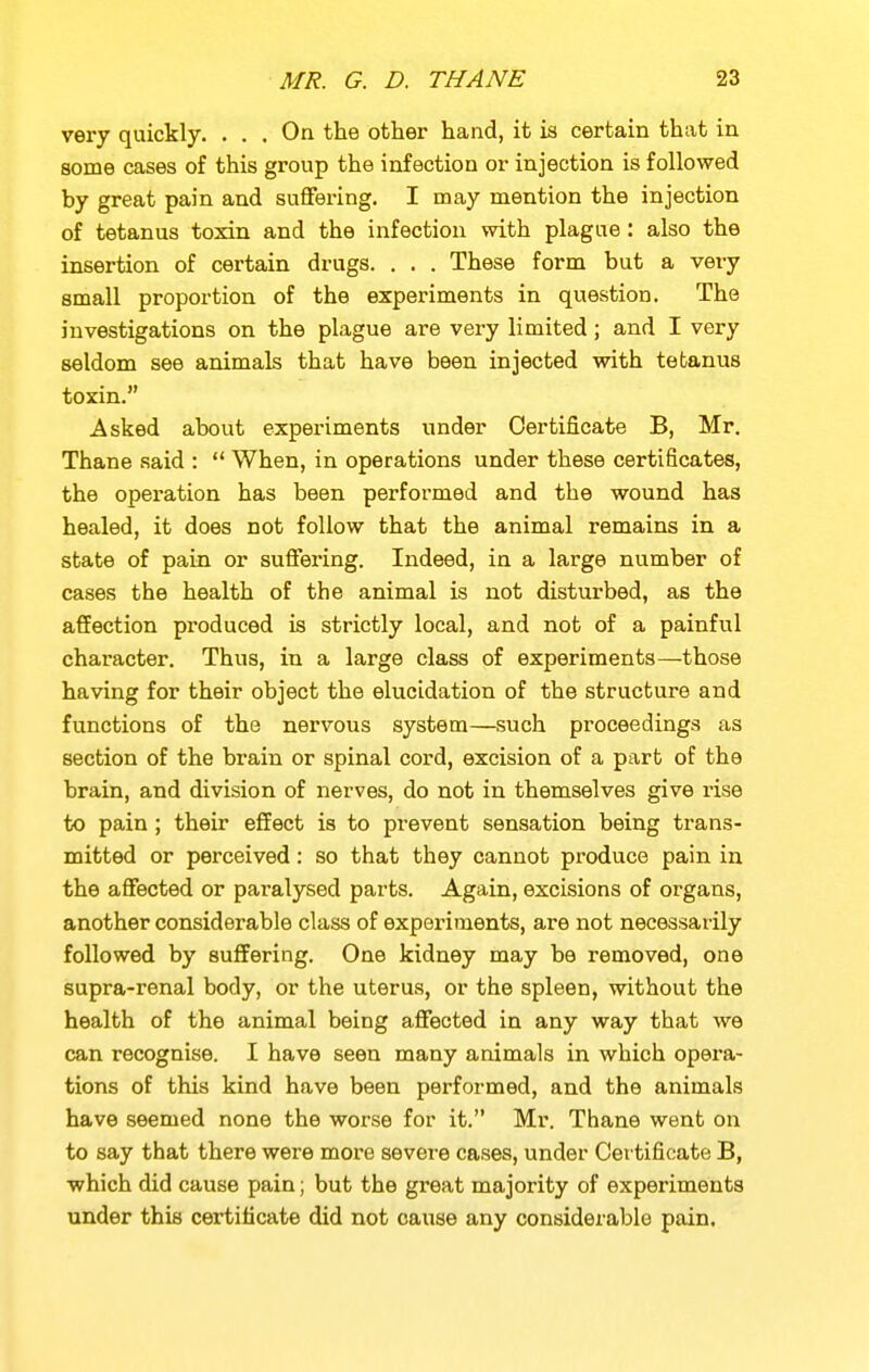 very quickly. ... On the other hand, it is certain that in some cases of this group the infection or injection is followed by great pain and suffering. I may mention the injection of tetanus toxin and the infection with plague: also the insertion of certain drugs. . . . These form but a very small proportion of the experiments in question. The investigations on the plague are very limited; and I very seldom see animals that have been injected with tetanus toxin. Asked about experiments under Certificate B, Mr. Thane said :  When, in operations under these certificates, the operation has been performed and the wound has healed, it does not follow that the animal remains in a state of pain or suffering. Indeed, in a large number of cases the health of the animal is not disturbed, as the affection produced is strictly local, and not of a painful character. Thus, in a large class of experiments—those having for their object the elucidation of the structure and functions of the nervous system—such proceedings as section of the brain or spinal cord, excision of a part of the brain, and division of nerves, do not in themselves give rise to pain; their effect is to prevent sensation being trans- mitted or perceived: so that they cannot produce pain in the affected or paralysed parts. Again, excisions of organs, another considerable class of experiments, are not necessarily followed by suffering. One kidney may be removed, one supra-renal body, or the uterus, or the spleen, without the health of the animal being affected in any way that we can recognise. I have seen many animals in which opera- tions of this kind have been performed, and the animals have seemed none the worse for it. Mr. Thane went on to say that there were more severe cases, under Certificate B, which did cause pain; but the great majority of experiments under this certificate did not cause any considerable pain.