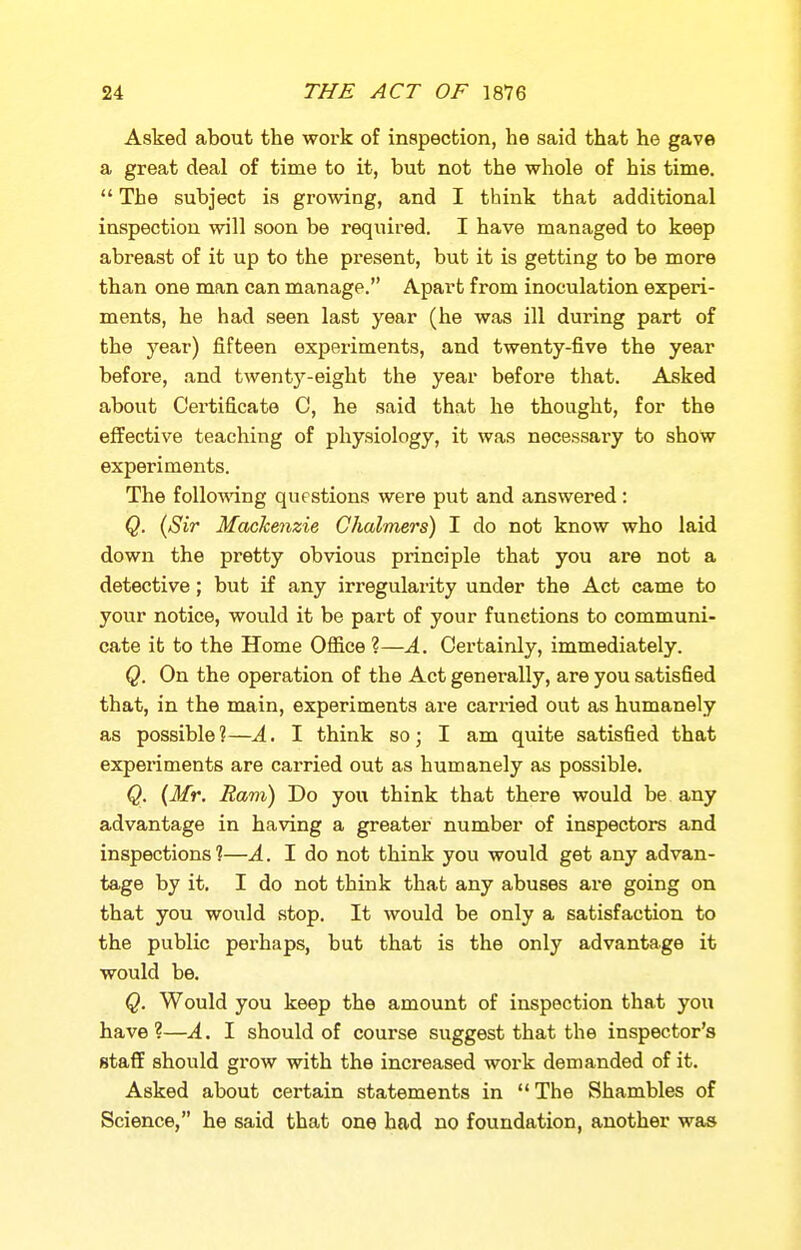 Asked about the work of inspection, he said that he gave a great deal of time to it, but not the whole of his time.  The subject is growing, and I think that additional inspection will soon be required. I have managed to keep abreast of it up to the present, but it is getting to be more than one man can manage. Apart from inoculation experi- ments, he had seen last year (he was ill during part of the year) fifteen experiments, and twenty-five the year before, and twentj'^-eight the year before that. Asked about Certificate C, he said that he thought, for the effective teaching of physiology, it was necessary to show experiments. The folio-wing questions were put and answered: Q. (Sir Machenzie Chalmers) I do not know who laid down the pretty obvious principle that you are not a detective; but if any irregularity under the Act came to your notice, would it be part of your functions to communi- cate it to the Home Office ?—A. Certainly, immediately. Q. On the operation of the Act generally, are you satisfied that, in the main, experiments are carried out as humanely as possible ?—A. I think so; I am quite satisfied that experiments are carried out as humanely as possible. Q. {Mr. Ram) Do you think that there would be any advantage in having a greater number of inspectors and inspections?—A. I do not think you would get any advan- tage by it, I do not think that any abuses are going on that you would stop. It would be only a satisfaction to the public perhaps, but that is the only advantage it would be. Q. Would you keep the amount of inspection that you have ?—A. I should of course suggest that the inspector's staff should grow with the increased work demanded of it. Asked about certain statements in  The Shambles of Science, he said that one had no foundation, another was