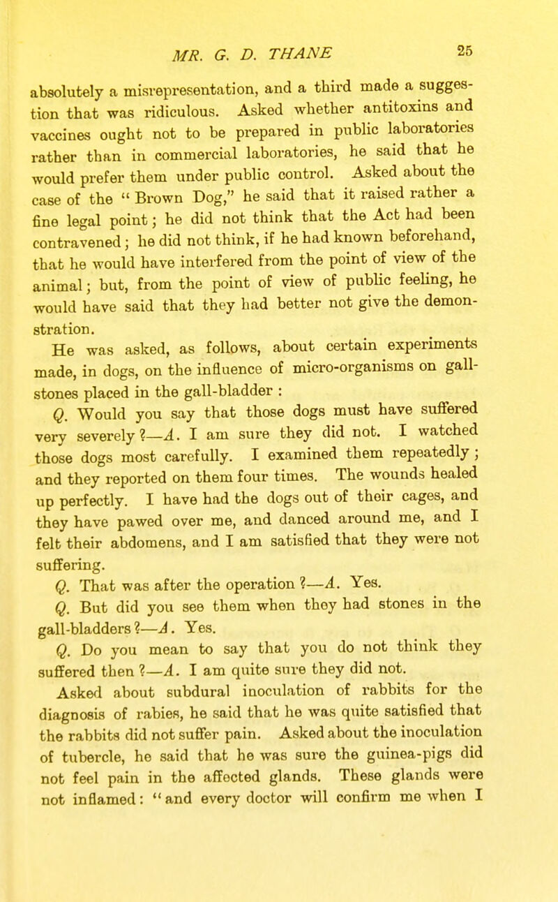 absolutely a misrepresentation, and a third made a sugges- tion that was ridiculous. Asked whether antitoxins and vaccines ought not to be prepared in public laboratories rather than in commercial laboratories, he said that he would prefer them under public control. Asked about the case of the  Brown Dog, he said that it raised rather a fine legal point; he did not think that the Act had been contravened; he did not think, if he had known beforehand, that he would have interfered from the point of view of the animal; but, from the point of view of pubHc feeUng, he would have said that they had better not give the demon- stration. He was asked, as follows, about certain experiments made, in dogs, on the influence of micro-organisms on gall- stones placed in the gall-bladder : Q. Would you say that those dogs must have suffered very severely?—4. I am sure they did not. I watched those dogs most carefully. I examined them repeatedly; and they reported on them four times. The wounds healed up perfectly. I have had the dogs out of their cages, and they have pawed over me, and danced around me, and I felt their abdomens, and I am satisfied that they were not suffering. Q. That was after the operation ?—4. Yes. Q. But did you see them when they had stones in the gall-bladders?—A. Yes. Q. Do you mean to say that you do not think they suffered then ?—A. I am quite sure they did not. Asked about subdural inoculation of rabbits for the diagnosis of rabies, he said that he was quite satisfied that the rabbits did not suffer pain. Asked about the inoculation of tubercle, he said that he was sure the guinea-pigs did not feel pain in the affected glands. These glands were not inflamed: *' and every doctor will confirm me when I