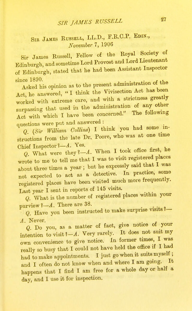 SIR JAMES RUSSELL Sir James Russell, LL.D., F.R.C.P. Edin., November 7, 1906 Sir James Russell, Fellow of the Royal Society of Edinburgh, and sometime Lord Provost and Lord Lieutenant of Edinburgh, stated that he had been Assistant Inspector since 1890. . . .. Asked his opinion as to the present administration of the Act, he answered,  I think the Vivisection Act has been worked with extreme care, and with a strictness greatly surpassing that used in the administration of any other Act with which I have been concerned. The foUowing questions were put and answered : Q (Sir William Collins) I think you had some in- structions from the late Dr.. Poore, who was at one time Chief Inspector]—4. Yes. ^ . 0 What were they?-^. When I took office first, he wrote to me to tell me that I was to visit registered places about three times a year ; but he expressly said that I was not expected to act as a detective. In practice, some registered places have been visited much more frequently. Last year I sent in reports of 145 visits. Q. What is the number of registered places within your purview?—i. There are 38. _ Q. Have you been instructed to make surprise visits ?- A. Never. . c Q Do you, as a matter of fact, give notice of your intention to visit Very rarely. It does not suit my own convenience to give notice. In former times, I was really so busy that I could not have held the office if I had had to make appointments. I just go when it suits myself ; and I often do not know when and where I am gomg. It happens that I find I am free for a whole day or half a day, and I use it for inspection.