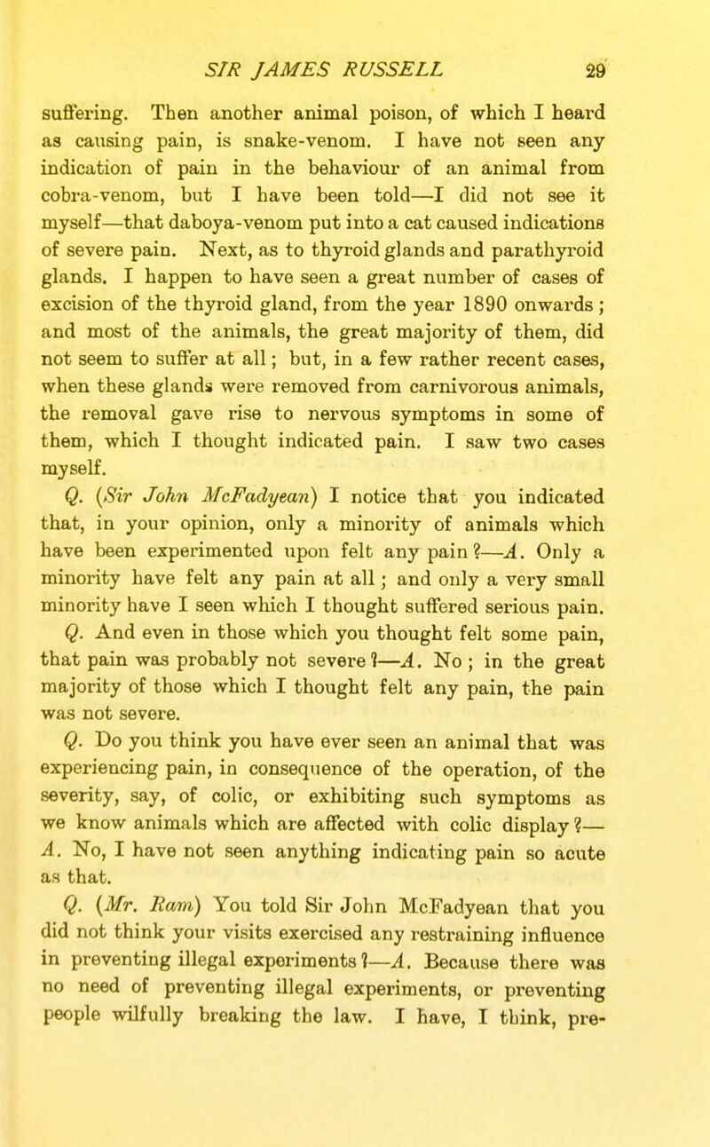suffering. Then another animal poison, of which I heard as causing pain, is snake-venom. I have not seen any indication of pain in the behaviour of an animal from cobra-venom, but I have been told—I did not see it myself—that daboya-venom put into a cat caused indications of severe pain. Next, as to thyroid glands and parathyroid glands. I happen to have seen a great number of cases of excision of the thyroid gland, from the year 1890 onwards; and most of the animals, the great majority of them, did not seem to suffer at all; but, in a few rather recent cases, when these glands were removed from carnivorous animals, the removal gave rise to nervous symptoms in some of them, which I thought indicated pain, I saw two cases myself. Q. {Sir John McFadyean) I notice that you indicated that, in your opinion, only a minority of animals which have been experimented upon felt any pain ?—A. Only a minority have felt any pain at all; and only a very small minority have I seen which I thought suffered serious pain. Q. And even in those which you thought felt some pain, that pain was probably not severe 1—A. No ; in the great majority of those which I thought felt any pain, the pain was not severe. Q. Do you think you have ever seen an animal that was experiencing pain, in consequence of the operation, of the severity, say, of colic, or exhibiting such symptoms as we know animals which are affected with colic display ?— A. No, I have not seen anything indicating pain so acute as that. Q. {Mr. Ram) You told Su- John McFadyean that you did not think your visits exercised any restraining influence in preventing illegal experiments ?—A. Because there was no need of preventing illegal experiments, or preventing people wilfully breaking the law. I have, I think, pre-