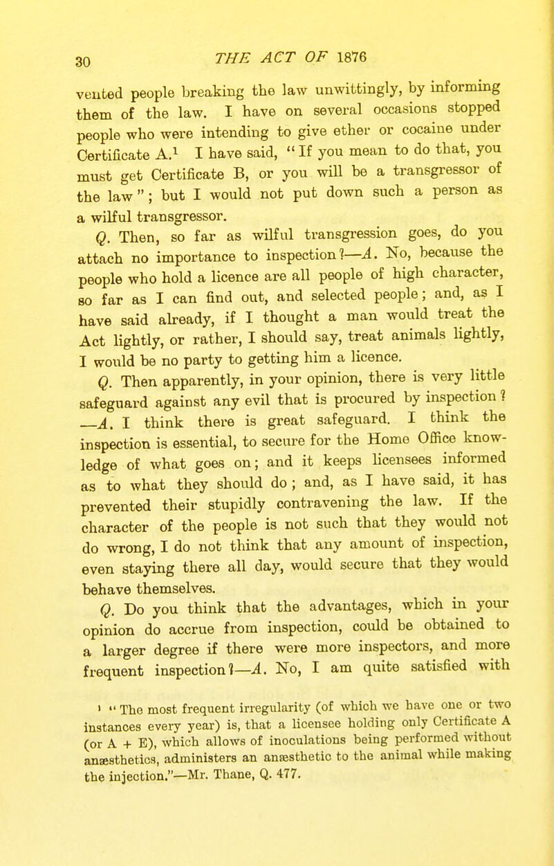 veuted people breaking the law unwittingly, by informing them of the law. I have on several occasions stopped people who were intending to give ether or cocaine under Certificate A.^ I have said,  If you mean to do that, you must get Certificate B, or you wiU be a transgressor of the law; but I would not put down such a person as a wilful transgressor. Q. Then, so far as wilful transgression goes, do you attach no importance to inspection . No, because the people who hold a licence are all people of high character, so far as I can find out, and selected people; and, as I have said akeady, if I thought a man would treat the Act lightly, or rather, I should say, treat animals lightly, I would be no party to getting him a licence. Q. Then apparently, in your opinion, there is very little safeguard against any evil that is procured by inspection ? ±^ I think there is great safeguard. I think the inspection is essential, to secure for the Home Office know- ledge of what goes on; and it keeps licensees informed as to what they should do ; and, as I have said, it has prevented their stupidly contravening the law. If the character of the people is not such that they would not do wrong, I do not think that any amount of inspection, even staying there all day, would secure that they would behave themselves. Q. Do you think that the advantages, which in your opinion do accrue from inspection, could be obtained to a larger degree if there were more inspectors, and more frequent inspection 1—^. No, I am quite satisfied with '  The most frequent irregularity (of which we have one or two Instances every year) is, that a Ucensee holding only Certificate A (or A + E), which allows of inoculations being performed without anaesthetics, administers an anajsthetic to the animal while making the injection.—Mr. Thane, Q. 477.