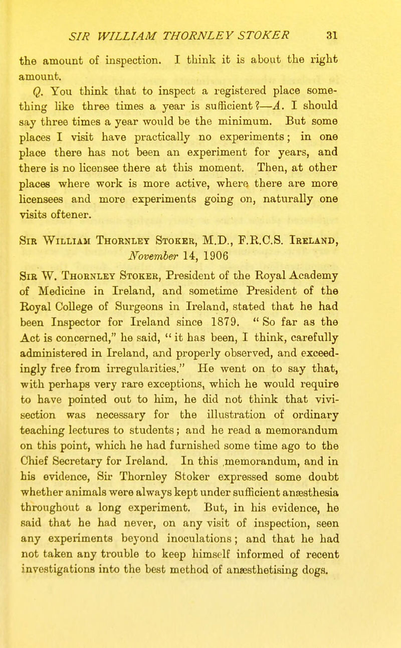 the amount of inspection. I think it is about the right amount. Q. You think that to inspect a registered place some- thing like three times a year is sufficient?—A. I should say three times a year would be the minimum. But some places I visit have practically no experiments; in one place there has not been an experiment for years, and there is no licensee there at this moment. Then, at other places where work is more active, where there are more licensees and more experiments going on, naturally one visits oftener. Sir William Thornley Stoker, M.D., F.R.C.S. Ireland, November 14, 1906 Sir W. Thornley Stoker, President of the Royal Academy of Medicine in Ireland, and sometime President of the Royal CoUege of Surgeons in Ireland, stated that he had been Inspector for Ireland since 1879.  So far as the Act is concerned, he said,  it has been, I think, carefully administered in Ireland, and properly observed, and exceed- ingly free from irregularities. He went on to say that, with perhaps very rare exceptions, which he would require to have pointed out to him, he did not think that vivi- section was necessary for the illustration of ordinary teaching lectures to students; and he read a memorandum on this point, which he had furnished some time ago to the Chief Secretary for Ireland. In this .memorandum, and in his evidence, Sir Thornley Stoker expressed some doubt whether animals were always kept under sufficient anaesthesia throughout a long experiment. But, in his evidence, he said that he had never, on any visit of inspection, seen any experiments beyond inoculations; and that he had not taken any trouble to keep himself informed of recent investigations into the best method of anaesthetising dogs.