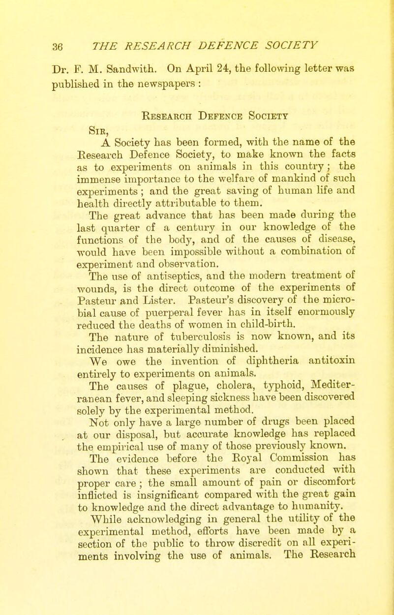 Dr. F. M. Sandwith. On April 24, the following letter was published in the newspapers : Eeseakch Defence Society Sir, A Society has been formed, with the name of the Eesearch Defence Society, to make known the facts as to expeiiments on animals in this country; the immense impoi'tance to the welfare of mankind of such experiments ; and the great saving of human life and health directly attributable to them. The great advance that has been made during the last quarter of a century in our knowledge of the functions of the body, and of the causes of disease, would have been impossible without a combination of experiment and observation. The use of antiseptics, and the modern treatment of wounds, is the direct outcome of the experiments of Pasteur and Lister. Pasteur's discovery of the micro- bial cause of puerperal fever has in itself enormously reduced the deaths of women in child-birth. The nature of tuberculosis is now known, and its incidence has materially diminished. We owe the invention of diphtheria antitoxin entirely to experiments on animals. The causes of plague, cholera, typhoid, Mediter- ranean fever, and sleeping sickness have been discovered solely by the experimental method. Not only have a large number of drugs been placed at our disposal, but acciu-ate knowledge has replaced the empirical use of many of those previously known. The evidence before the Royal Commission has shown that these experiments are conducted with proper care ; the small amount of pain or discomfort inflicted is insignificant compared with the great gain to knowledge and the direct advantage to humanity. While acknowledging in general the utility of the experimental method, efibrts have been made by a section of the pubHc to throw discredit on all experi- ments involving the use of animals. The Research