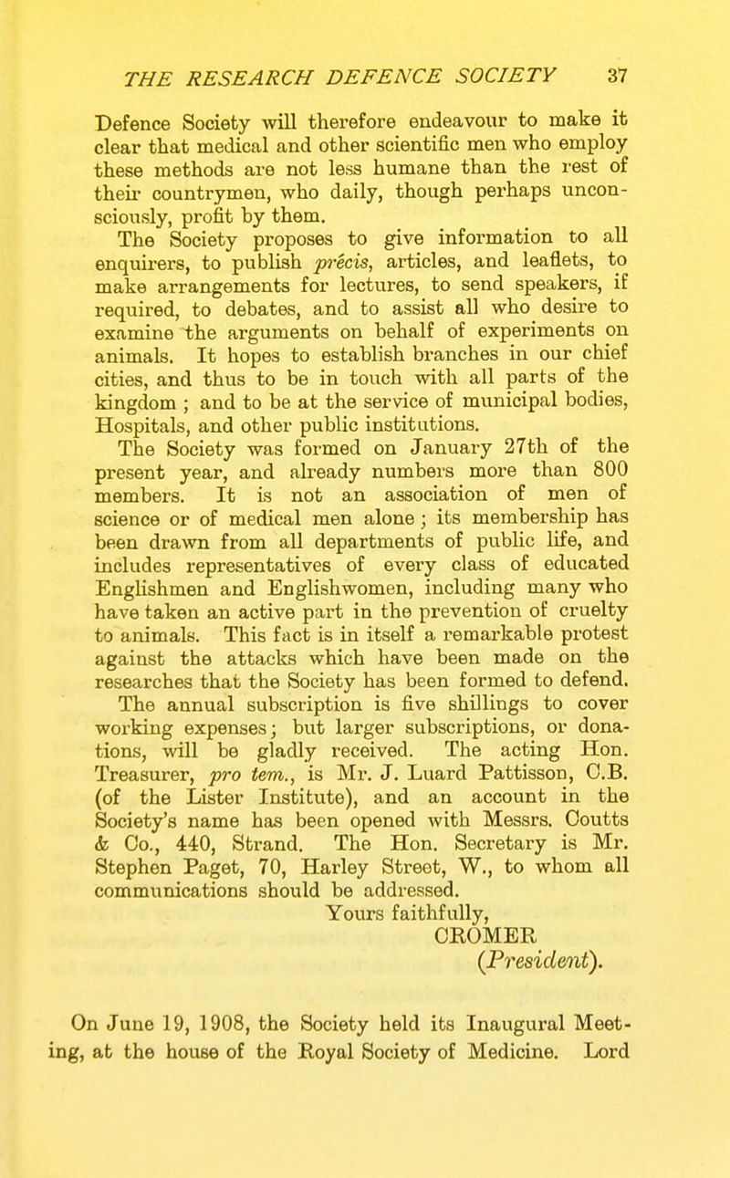Defence Society will therefore endeavour to make it clear that medical and other scientific men who employ these methods are not less humane than the rest of their countrymen, who daily, though perhaps uncon- sciously, profit hy them. The Society proposes to give information to all enquirers, to publish precis, articles, and leaflets, to make arrangements for lectures, to send speakers, if required, to debates, and to assist all who desire to examine the arguments on behalf of experiments on animals. It hopes to establish branches in our chief cities, and thus to be in touch with all parts of the kingdom ; and to be at the service of municipal bodies, Hospitals, and other public institutions. The Society was formed on January 27th of the present year, and already numbers more than 800 members. It is not an association of men of science or of medical men alone; its membership has been drawn from aU departments of public life, and includes representatives of every class of educated Englishmen and Englishwomen, including many who have taken an active part in the prevention of cruelty to animals. This fact is in itself a remarkable protest against the attacks which have been made on the researches that the Society has been formed to defend. The annual subscription is five shillings to cover woi-king expenses; but larger subscriptions, or dona- tions, will be gladly received. The acting Hon. Treasurer, pro tern., is Mr. J. Luard Pattisson, C.B. (of the Lister Institute), and an account in the Society's name has been opened with Messrs. Ooutts & Co., 440, Strand. The Hon. Secretary is Mr. Stephen Paget, 70, Harley Street, W., to whom all communications should be addressed. Yours faithfully, CKOMER (President). On June 19, 1908, the Society held its Inaugural Meet- ing, at the house of the Royal Society of Medicine. Lord