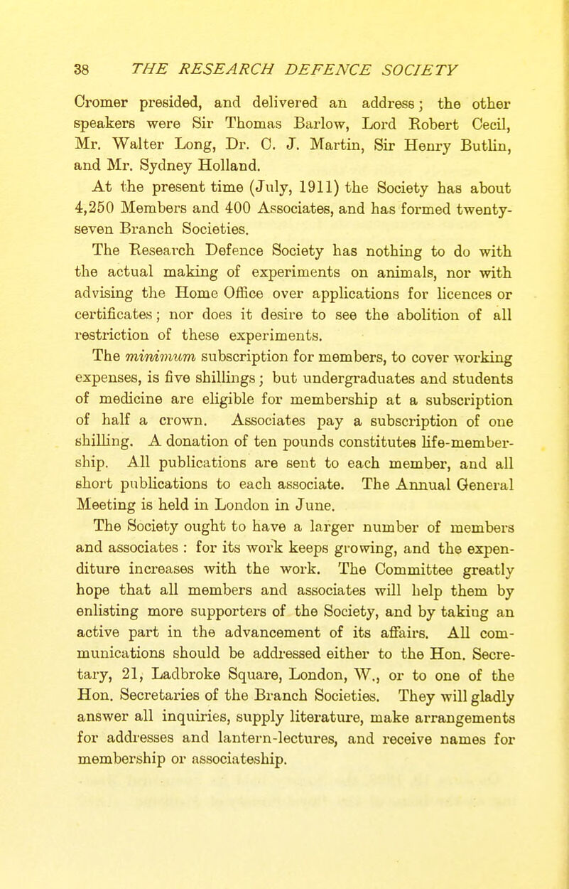 Oromer presided, and delivered an address; the other speakers were Sir Thomas Barlow, Lord Eobert Cecil, Mr. Walter Long, Dr. 0. J. Martin, Sir Henry Butlin, and Mr. Sydney Holland. At the present time (July, 1911) the Society has about 4,250 Members and 400 Associates, and has formed twenty- seven Branch Societies. The Research Defence Society has nothing to do with the actual making of experiments on animals, nor with advising the Home Office over applications for licences or certificates; nor does it desire to see the abolition of all i-estriction of these experiments. The minimum subscription for members, to cover working expenses, is five shillings; but undergraduates and students of medicine are eligible for membership at a subscription of half a crown. Associates pay a subscription of one shilling. A donation of ten pounds constitutes Ufe-member- ship. All publications are sent to each member, and all short pnbhcations to each associate. The Annual General Meeting is held in London in June. The Society ought to have a larger number of membei'S and associates : for its worTj keeps growing, and the expen- diture increases with the work. The Committee greatly hope that aU members and associates will help them by enlisting more supporters of the Society, and by taking an active part in the advancement of its afiairs. AU com- munications should be addressed either to the Hon, Secre- tary, 21, Ladbroke Square, London, W., or to one of the Hon. Secretaries of the Branch Societies. They will gladly answer all inquiries, supply literature, make arrangements for addiesses and lantern-lectures, and receive names for membership or associateship.