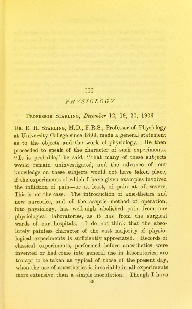 m PHYSIOLOGY Professor Starling, December 12, 19, 20, 1906 Dr. E. H. Starling, M.D., F.R.S., Professor of Physiology at University College since 1899, made a general statement as to the objects and the work of physiology. He then proceeded to speak of the character of such experiments. It is probable, he said, that many of these subjects would remain uninvestigated, and the advance of our knowledge on these subjects would not have taken place, if the experiments of which I have given examples involved the infliction of pain—or at least, of pain at all severe. This is not the case. The introduction of anaesthetics and new narcotics, and of the aseptic method of operation, into physiology, has well-nigh abolished pain from our physiological laboratories, as it has from the surgical wards of our hospitals. I do not think that the abso- lutely painless character of the vast majority of physio- logical experiments is sufficiently appreciated. Eecords of classical experiments, performed before anaesthetics were invented or had come into general use in laboratories, are too apt to be taken as typical of those of the present day, when the use of anaesthetics is invariable in all experiments more extensive than a simple inoculation. Though I ha^e