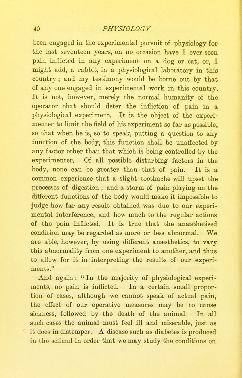 been engaged in the experimental pursuit of physiology for the last seventeen years, on no occasion have I ever seen pain inflicted in any experiment on a dog or cat, or, I might add, a rabbit, in a physiological laboratory in this country ; and my testimony would be borne out by that of any one engaged in experimental work in this country. It is not, however, merely the normal humanity of the operator that should deter the infliction of pain in a physiological experiment. It is the object of the expei-i- menter to limit the field of his experiment so far as possible, so that when he is, so to speak, putting a question to any function of the body, this function shall be unaffected by any factor other than that which is being controlled by the experimenter. Of all possible disturbing factors in the body, none can be greater than that of pain. It is a common experience that a slight toothache will upset the processes of digestion ; and a storm of pain playing on the different functions of the body would make it impossible to judge how far any result obtained was due to our experi- mental interference, and how much to the regular actions of the pain inflicted. It is true that the anaesthetised condition may be regarded as more or less abnormal. We are able, however, by using difierent anaesthetics, to vary this abnormality from one experiment to another, and thus to allow for it in interpreting the results of our experi- ments. And again :  In the majority of physiological exper'i- ments, no pain is inflicted. In a certain small propor- tion of cases, although we cannot speak of actual pain, the effect of our operative measures may be to cause sickness, followed by the death of the animal. In all such cases the animal must feel ill and miserable, just as it does in distemper. A disease such as diabetes is produced in the animal in order that we may study the conditions on