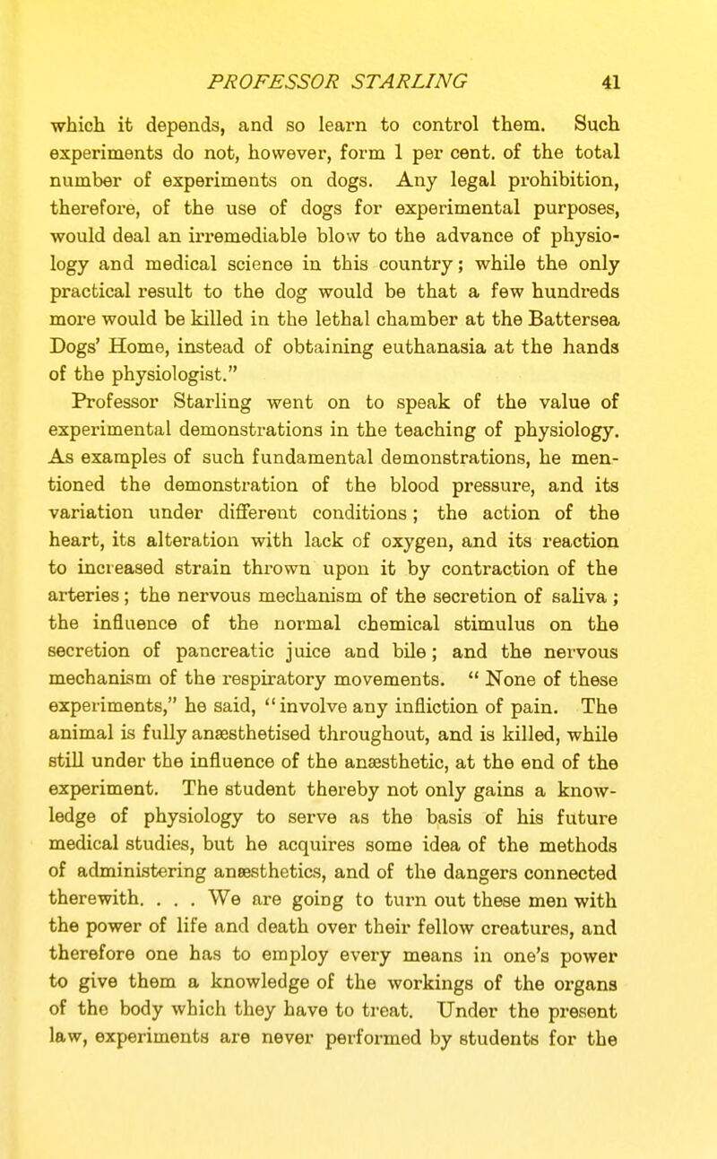 which it depends, and so learn to control them. Such experiments do not, however, form 1 per cent, of the total number of experiments on dogs. Any legal prohibition, therefore, of the use of dogs for experimental purposes, would deal an iri-emediable blow to the advance of physio- logy and medical science in this country; while the only practical result to the dog would be that a few hundreds more would be killed in the lethal chamber at the Battersea Dogs' Home, instead of obtaining euthanasia at the hands of the physiologist. Professor Starling went on to speak of the value of experimental demonstrations in the teaching of physiology. As examples of such fundamental demonstrations, he men- tioned the demonstration of the blood pressure, and its variation under different conditions; the action of the heart, its alteration with lack of oxygen, and its reaction to increased strain thrown upon it by contraction of the arteries; the nervous mechanism of the secretion of saliva ; the influence of the normal chemical stimulus on the secretion of pancreatic juice and bile; and the nervous mechanism of the respiratory movements.  None of these experiments, he said, involve any infliction of pain. The animal is fully anaesthetised throughout, and is killed, while still under the influence of the anaesthetic, at the end of the experiment. The student thereby not only gains a know- ledge of physiology to serve as the basis of his future medical studies, but he acquires some idea of the methods of administering anaesthetics, and of the dangers connected therewith. . . . We are going to turn out these men with the power of life and death over their fellow creatures, and therefore one has to employ every means in one's power to give them a knowledge of the workings of the organs of the body which they have to treat. Under the present law, experiments are never performed by students for the