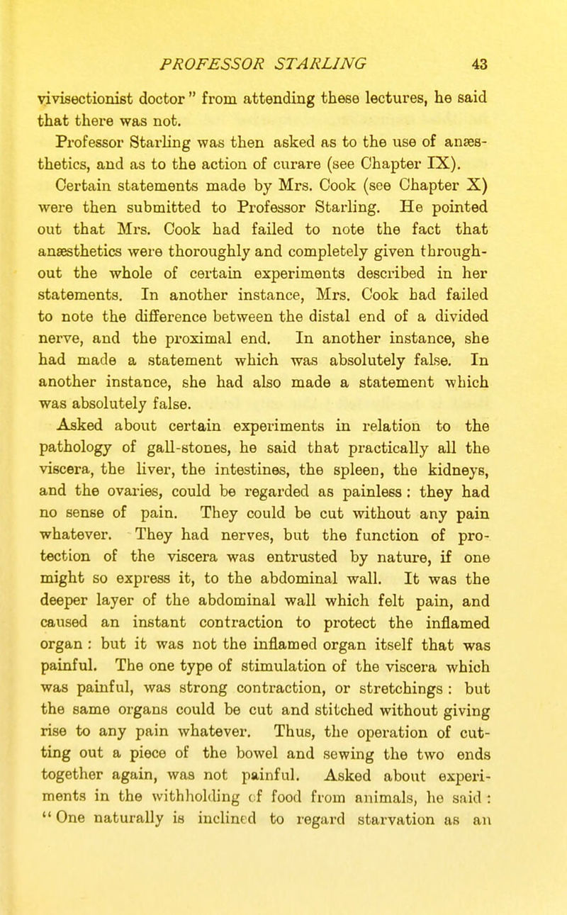 yivisectionist doctor  from attending these lectures, he said that there was not. Professor Starling was then asked as to the use of anses- thetics, and as to the action of curare (see Chapter IX). Certain statements made by Mrs. Cook (see Chapter X) were then submitted to Professor Starling. He pointed out that Mrs. Cook had failed to note the fact that anaesthetics were thoroughly and completely given through- out the whole of certain experiments described in her statements. In another instance, Mrs. Cook had failed to note the difference between the distal end of a divided nerve, and the proximal end. In another instance, she had made a statement which was absolutely false. In another instance, she had also made a statement which was absolutely false. Asked about certain experiments in relation to the pathology of gall-stones, he said that practically all the viscera, the liver, the intestines, the spleen, the kidneys, and the ovaries, could be x'egarded as painless: they had no sense of pain. They could be cut without any pain whatever. They had nerves, but the function of pro- tection of the viscera was entrusted by nature, if one might so express it, to the abdominal wall. It was the deeper layer of the abdominal wall which felt pain, and caused an instant contraction to protect the inflamed organ: but it was not the inflamed organ itself that was painful. The one type of stimulation of the viscera which was painful, was strong contraction, or stretchings : but the same organs could be cut and stitched without giving rise to any pain whatever. Thus, the operation of cut- ting out a piece of the bowel and sewing the two ends together again, was not painful. Asked about experi- ments in the withliolding ci food from animals, ho said;  One naturally is inclined to regard starvation as an