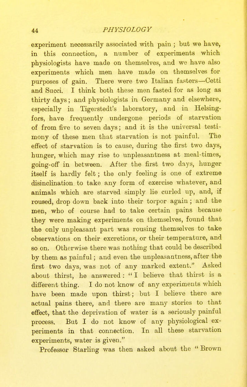 experiment necessarily associated with pain ; but we have, in this connection, a number of experiments which physiologists have made on themselves, and we have also experiments which men have made on themselves for purposes of gain. There were two Italian fasters—Cetti and Succi. I think both these men fasted for as long as thirty days; and physiologists in Germany and elsewhei-e, especially in Tigerstedt's laboratory, and in Helsing- fors, have frequently undergone periods of starvation of from five to seven days; and it is the universal testi- mony of these men that starvation is not painfal. The eflPect of starvation is to cause, during the first two days, hunger, which may rise to unpleasantness at meal-times, going-off in between. After the first two days, hunger itself is hardly felt; the only feeling is one of extreme disinclination to take any form of exercise whatever, and animals which are starved simply lie curled up, and, if roused, drop down back into their torpor again; and the men, who of course had to take certain pains because they were making experiments on themselves, found that the only unpleasant part was rousing themselves to take observations on their excretions, or their temperature, and so on. Otherwise there was nothing that could be described by them as painful; and even the unpleasantness, after the first two days, was not of any marked extent. Asked about thirst, he answered :  I believe that thii-st is a different thing. I do not know of any experiments which have been made upon thirst; but I believe there are actual pains there, and there are many stories to that effect, that the deprivation of water is a seriously painful process. But I do not know of any physiological ex- periments in that connection. In all these starvation experiments, water is given. Professor Starling was then asked about the  Brown