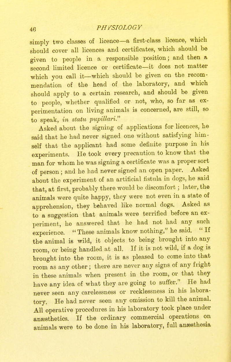 simply two classes of licence—a first-class licence, which should cover all licences and certificates, which should be given to people in a responsible position; and then a second limited licence or certificate—it does not matter which you call it—which should be given on the recom- mendation of the head of the laboratory, and which should apply to a certain research, and should be given to people, whether qualified or not, who, so far as ex- perimentation on living animals is concerned, are still, so to speak, in statu pupillari. Asked about the signing of applications for licences, he said that he had never signed one without satisfying him- self that the applicant had some definite purpose in his experiments. He took every precaution to know that the man for whom he was signing a certificate was a proper sort of person ; and he had never signed an open paper. Asked about the experiment of an artificial fistula in dogs, he said that, at first, probably there would be discomfort; later, the animals were quite happy, they were not even in a state of apprehension, they behaved like normal dogs. Asked as to a suggestion that animals were terrified before an ex- periment, he answered that he had not had any such experience.  These animals know nothing, he said.  If the animal is wild, it objects to being brought into any room, or being handled at all. If it is not wild, if a dog is brought into the room, it is as pleased to come into that room as any other ; there are never any signs of any fright in these animals when present in the room, or that they have any idea of what they are going to sufler. He had never seen any carelessness or recklessness in his labora- tory. He had never seen any omission to kill the animal. All operative procedures in his laboratory took place under anesthetics. If the ordinary commercial operations on animals were to be done in his laboratory, full antesthe-sia