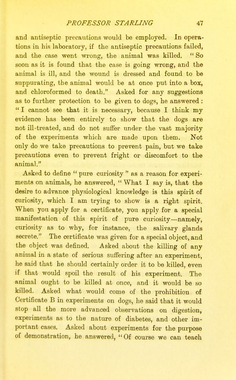 and antiseptic precautions would be employed. In opera- tions in his laboratory, if the antiseptic precautions failed, and the case went wrong, the animal was killed.  So soon as it is found that the case is going wrong, and the animal is ill, and the wound is dressed and found to be suppurating, the animal would be at once put into a box, and chloroformed to death. Asked for any suggestions as to further protection to be given to dogs, he answered :  I cannot see that it is necessary, because I think my evidence has been entirely to show that the dogs are not ill-treated, and do not suffer under the vast majority of the experiments which are made upon them. Not only do we take precautions to prevent pain, but we take precautions even to prevent fright or discomfort to the animal. Asked to define  pure curiosity  as a reason for experi- ments on animals, he answered,  What I say is, that the desire to advance physiological knowledge is this spirit of curiosity, which I am trying to show is a right spirit. When you apply for a certificate, you apply for a special manifestation of this spirit of pure curiosity—namely, curiosity as to why, for instance, the salivary glands secrete. The certificate was given for a special object, and the object was defined. Asked about the killing of any animal in a state of serious suffering after an experiment, he said that he should certainly order it to be killed, even if that would spoil the result of his experiment. The animal ought to be killed at once, and it would be so killed. Asked what would come of the prohibition of Certificate B in experiments on dogs, he said that it would stop all the more advanced observations on digestion, experiments as to the nature of diabetes, and other im- portant cases. Asked about experiments for the pui-pose of demonstration, he answered, Of course we can teach
