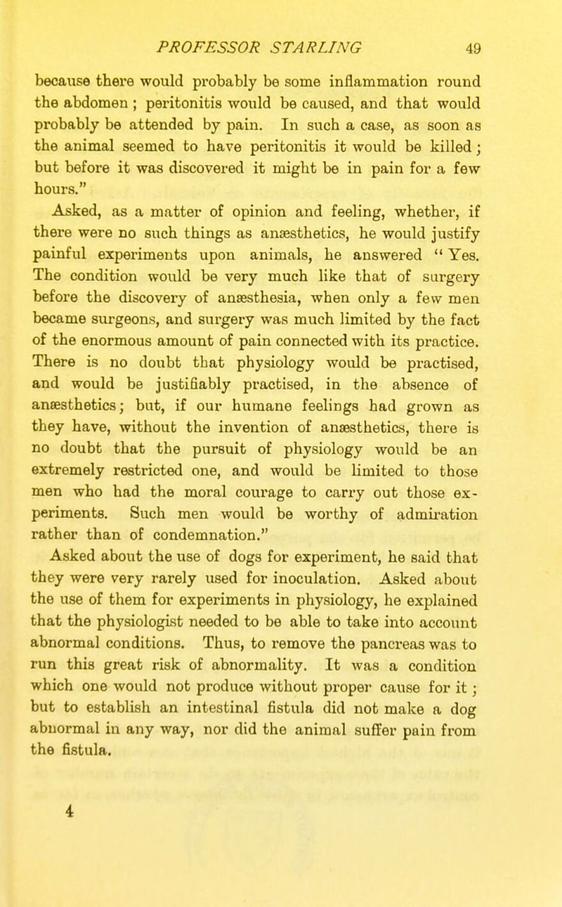 because there would probably be some inflammation round the abdomen ; peritonitis would be caused, and that would probably be attended by pain. In such a case, as soon as the animal seemed to have peritonitis it would be killed; but before it was discovered it might be in pain for a few hours. Asked, as a matter of opinion and feeling, whether, if there were no such things as anaesthetics, he would justify painful experiments upon animals, he answered  Yes, The condition would be very much like that of surgery before the discovery of anaesthesia, when only a few men became surgeons, and surgery was much limited by the fact of the enormous amount of pain connected with its practice. There is no doubt that physiology would be practised, and would be justifiably practised, in the absence of anaesthetics; but, if our humane feelings had grown as they have, without the invention of anaesthetics, there is no doubt that the pursuit of physiology would be an extremely restricted one, and would be limited to those men who had the moral courage to carry out those ex- periments. Such men would be worthy of admii-ation rather than of condemnation. Asked about the use of dogs for experiment, he said that they were very rarely used for inoculation. Asked about the use of them for experiments in physiology, he explained that the physiologist needed to be able to take into account abnormal conditions. Thus, to remove the pancreas was to run this great risk of abnormality. It was a condition which one would not produce without proper cause for it; but to establish an intestinal fistula did not make a dog abnormal in any way, nor did the animal suffer pain from the fistula. 4