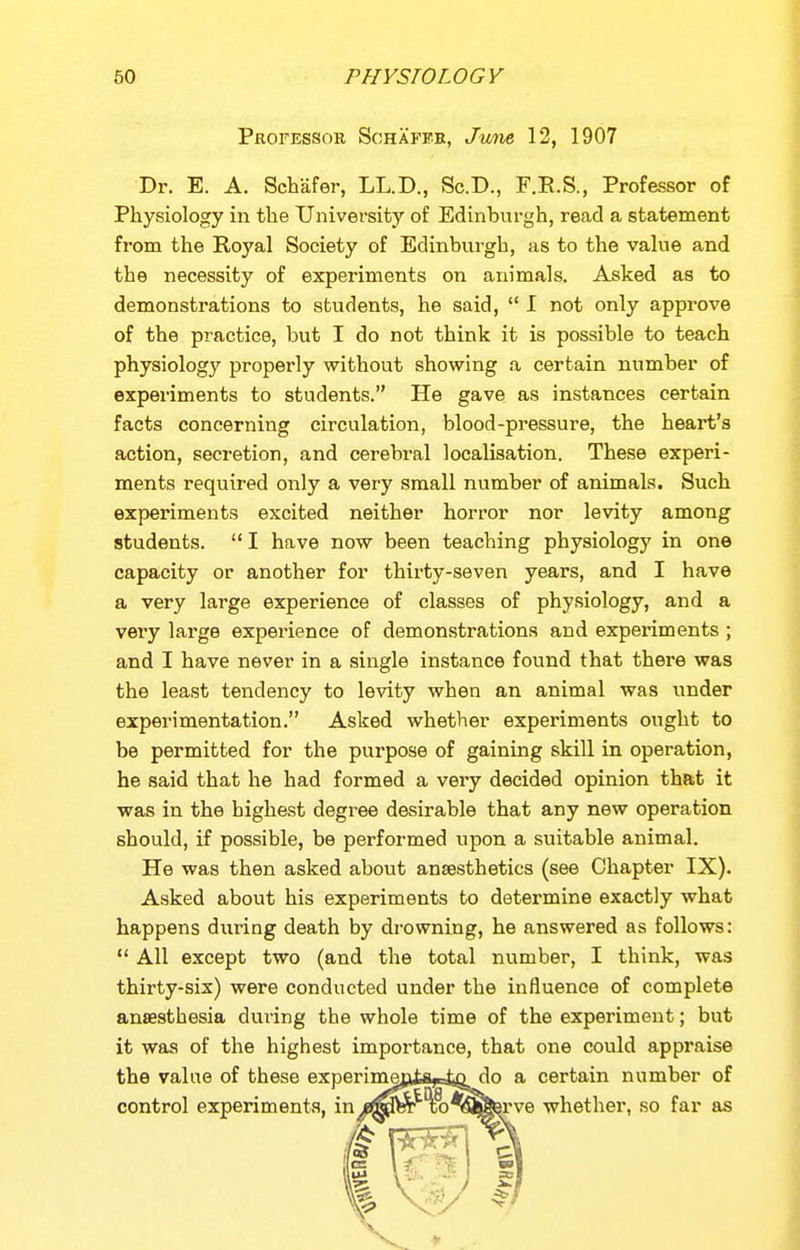 Professor Schaffb, June 12, 1907 Dr. E. A. Schiifer, LL.D., Sc.D., F.R.S., Professor of Physiology in the University of Edinburgh, read a statement from the Royal Society of Edinburgh, as to the value and the necessity of experiments on animals. Asked as to demonstrations to students, he said,  I not only approve of the practice, but I do not think it is possible to teach physiology properly without showing a certain number of experiments to students. He gave as instances certain facts concerning circulation, blood-pressure, the heart's action, secretion, and cerebral localisation. These experi- ments required only a very small number of animals. Such experiments excited neither horror nor levity among students.  I have now been teaching physiology in one capacity or another for thirty-seven years, and I have a very large experience of classes of physiology, and a very large experience of demonstrations and experiments ; and I have never in a single instance found that there was the least tendency to levity when an animal was under experimentation. Asked whether experiments ought to be permitted for the purpose of gaining skill in operation, he said that he had formed a very decided opinion that it was in the highest degree desirable that any new operation should, if possible, be performed upon a suitable animal. He was then asked about anaesthetics (see Chapter IX). Asked about his experiments to determine exactly what happens during death by drowning, he answered as follows:  All except two (and the total number, I think, was thirty-vsix) were conducted under the influence of complete anaesthesia during the whole time of the experiment; but it was of the highest importance, that one could appraise the value of these experimenta-sfcD do a certain number of control experiments, in/fflpw Tio^^^Berve whether, so far as