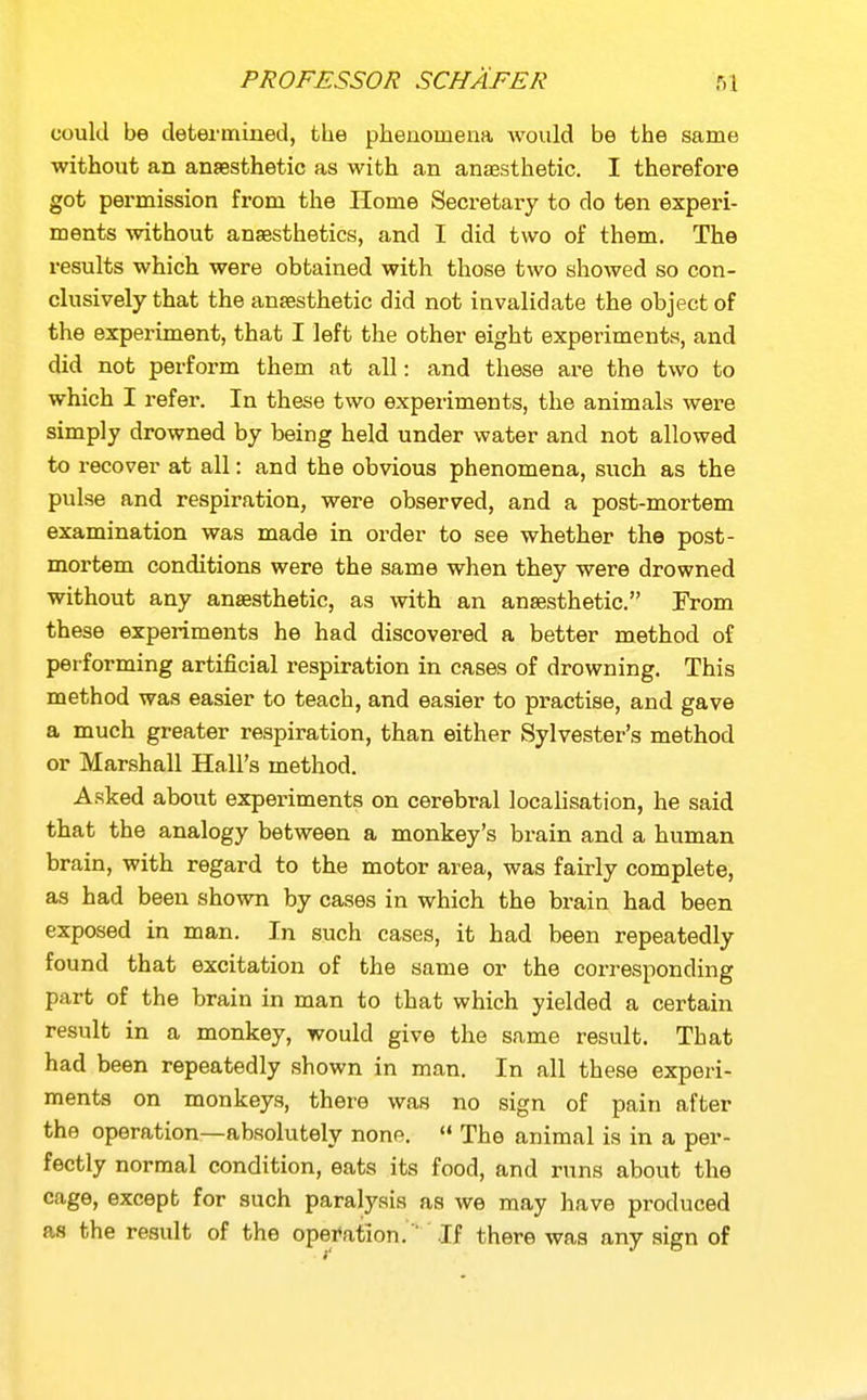 could be determined, the phenomena would be the same without an anaesthetic as with an anaesthetic. I therefore got permission from the Home Secretary to do ten experi- ments without anassthetics, and I did two of them. The results which were obtained with those two showed so con- clusively that the anaesthetic did not invalidate the object of the experiment, that I left the other eight experiments, and did not perform them at all: and these are the two to which I refer. In these two experiments, the animals were simply drowned by being held under water and not allowed to recover at all: and the obvious phenomena, such as the pulse and respiration, were observed, and a post-mortem examination was made in order to see whether the post- mortem conditions were the same when they were drowned without any anaesthetic, as with an anesthetic. From these experiments he had discovered a better method of performing artificial respiration in cases of drowning. This method was easier to teach, and easier to practise, and gave a much greater respiration, than either Sylvester's method or Marshall Hall's method. Asked about experiments on cerebral localisation, he said that the analogy between a monkey's brain and a human brain, with regard to the motor area, was fairly complete, as had been shown by cases in which the brain had been exposed in man. In such cases, it had been repeatedly found that excitation of the same or the corresponding part of the brain in man to that which yielded a certain result in a monkey, would give the same result. That had been repeatedly shown in man. In all these experi- ments on monkeys, there was no sign of pain after the operation—absolutely nonp.  The animal is in a per- fectly normal condition, eats its food, and runs about the cage, except for such paralysis as we may have produced as the result of the opei^ation.  If there was any sign of