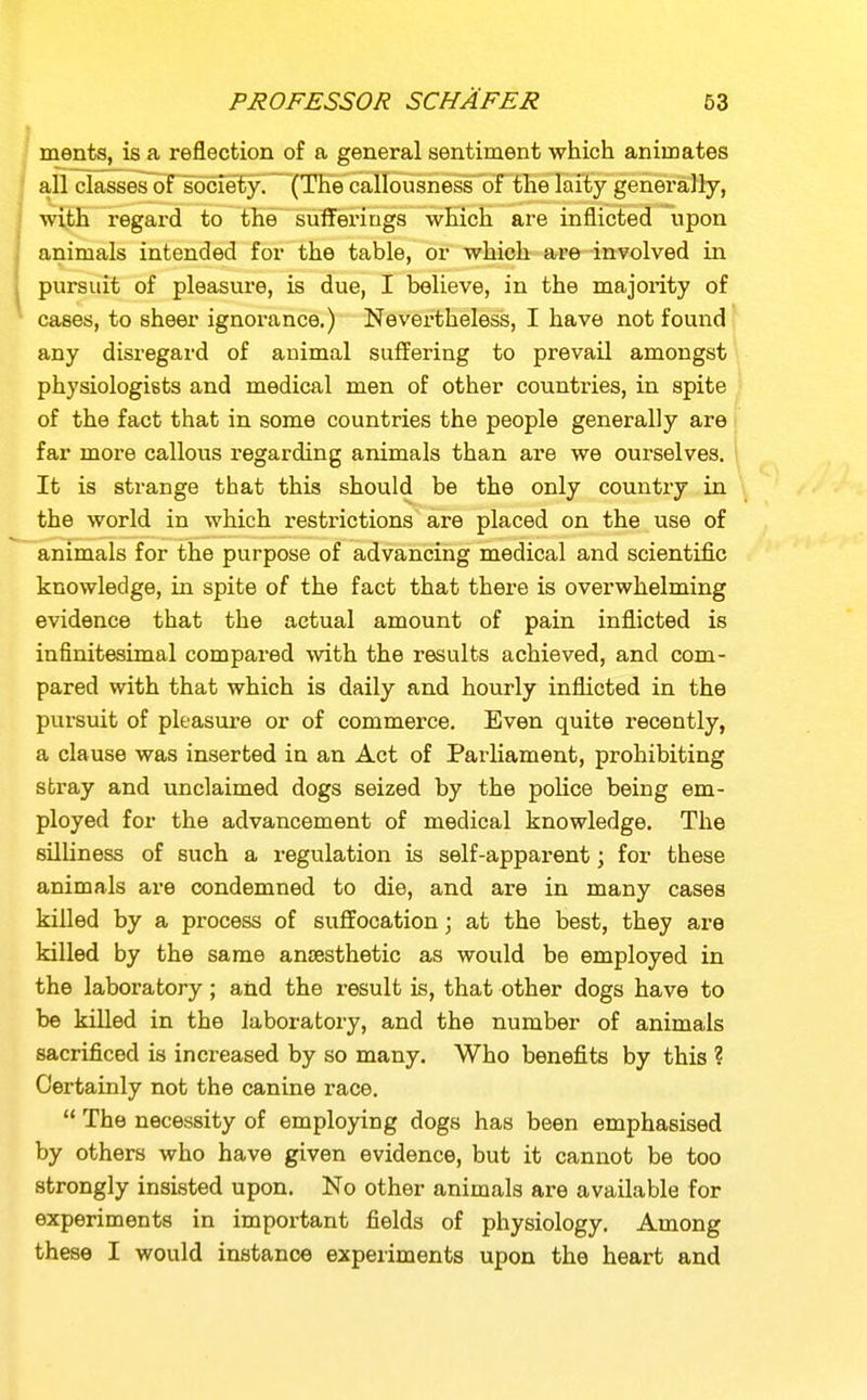 merits, is a reflection of a general sentiment which animates all classes of socie'ty. (The callousness of the laity generally, ■with regard to the suffei'iugs which are inflicted upon animals intended for the table, or which are involved in pursuit of pleasure, is due, I believe, in the majority of cases, to sheer ignorance,) Nevei-theless, I have not found any disregard of auimal suffering to prevail amongst physiologists and medical men of other countries, in spite of the fact that in some countries the people generally are far more callous regarding animals than are we ourselves. It is strange that this should be the only country in the world in which restrictions are placed on the use of animals for the purpose of advancing medical and scientific knowledge, in spite of the fact that there is overwhelming evidence that the actual amount of pain inflicted is infinitesimal compai-ed with the results achieved, and com- pared with that which is daily and hourly inflicted in the pursuit of pleasure or of commerce. Even quite recently, a clause was inserted in an Act of Parliament, prohibiting stray and unclaimed dogs seized by the police being em- ployed for the advancement of medical knowledge. The silUness of such a regulation is self-apparent; for these animals are condemned to die, and are in many cases killed by a process of suffocation; at the best, they are killed by the same ansBsthetic as would be employed in the laboratory; and the result is, that other dogs have to be killed in the laboratory, and the number of animals sacrificed is increased by so many. Who benefits by this ? Certainly not the canine race.  The necessity of employing dogs has been emphasised by others who have given evidence, but it cannot be too strongly insisted upon. No other animals are available for experiments in important fields of physiology. Among these I would instance experiments upon the heart and