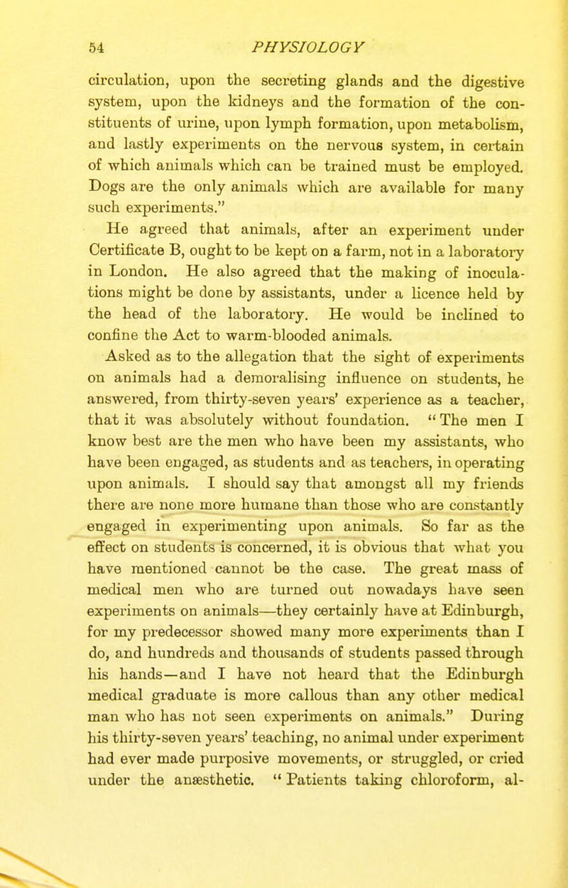 circulation, upon the secreting glands and the digestive system, upon the kidneys and the formation of the con- stituents of urine, upon lymph formation, upon metabolism, and lastly experiments on the nervous system, in certain of which animals which can be trained must be employed. Dogs are the only animals which are available for many such experiments. He agreed that animals, after an experiment under Certificate B, ought to be kept on a farm, not in a laboratory in London. He also agreed that the making of inocula- tions might be done by assistants, under a licence held by the head of the laboratory. He would be inclined to confine the Act to warm-blooded animals. Asked as to the allegation that the sight of experiments on animals had a demoralising influence on students, he answered, from thirty-seven years' experience as a teacher, that it was absolutely without foundation.  The men I know best are the men who have been my assistants, who have been engaged, as students and as teachers, in operating upon animals. I should say that amongst all my friends there are none more humane than those who are constantly engaged in experimenting upon animals. So far as the effect on students is concerned, it is obvious that what you have mentioned cannot be the case. The great mass of medical men who are turned out nowadays have seen experiments on animals—they certainly have at Edinburgh, for my predecessor showed many more experiments than I do, and hundreds and thousands of students passed through his hands—and I have not heard that the Edinburgh medical graduate is more callous than any other medical man who has not seen experiments on animals. During his thirty-seven years' teaching, no animal under experiment had ever made purposive movements, or struggled, or cried under the anaesthetic.  Patients taking chloroform, al-