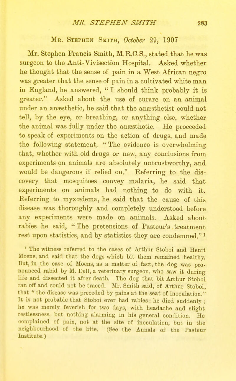 Mr. Stephen Smith, October 29, 1907 Mr. Stephen Francis Smith, M.R.O.S., stated that he was surgeon to the Anti-Vivisection Hospital. Asked whether he thought that the sense of pain in a West African negro was greater that the sense of pain in a cultivated white man in England, he answered,  I should think pi-obably it is greater. Asked about the use of curare on an animal under an anaesthetic, he said that the anaesthetist could not tell, by the eye, or breathing, or anything else, whether the animal was fully under the anaesthetic. He proceeded to speak of experiments on the action of drugs, and made the following statement,  The evidence is overwhelming that, whether with old drugs or new, any conclusions from experiments on animals are absolutely untrustworthy, and would be dangerous if relied on. Referring to the dis- covery that mosquitoes convey malaria, he said that experiments on animals had nothing to do with it. Referring to myxcedema, he said that the cause of this disease was thoroughly and completely understood before any experiments were made on animals. Asked about rabies he said,  The pretensions of Pasteur's treatment rest upon statistics, and by statistics they are condemned. ^ ' The witness refemd to the cases of Ai-thur Stoboi and Henri Moens, and said that the dogs which bit them remained healthy. But, in the case of Moens, as a matter of fact, the dog was pro- nounced rabid by M. Dell, a veterinary surgeon, who saw it during life and dissected it after death. The dog that bit Arthur Stoboi ran o£E and could not be traced. Mr. Smith said, of Arthur Stoboi, that  the disease was preceded by pains at the seat of inoculation. It is not probable that Stoboi ever had rabies: he died suddenly ; he was merely feverish for two days, with headache and slight restlessness, but nothing alarming in his general condition. He complained of pain, not at the site of inoculation, but in the neighbourhood of the bite. (See the Annals of the Pasteur Institute.)