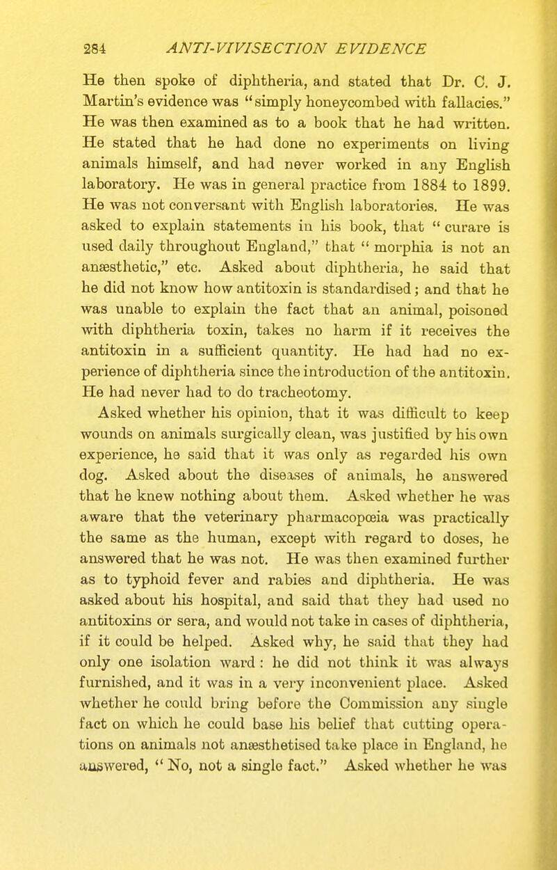 He then spoke of diphtheria, and stated that Dr. C. J, Martin's evidence was simply honeycombed mth fallacies. He was then examined as to a book that he had written. He stated that he had done no experiments on living animals himself, and had never worked in any English laboratory. He was in general practice from 1884 to 1899. He was not conversant with English laboratories. He was asked to explain statements in his book, that  curare is used daily throughout England, that  morphia is not an anaesthetic, etc. Asked about diphtheria, he said that he did not know how antitoxin is standardised; and that he was unable to explain the fact that an animal, poisoned with diphtheria toxin, takes no harm if it receives the antitoxin in a sufficient quantity. He had had no ex- perience of diphtheria since the introduction of the antitoxin. He had never had to do tracheotomy. Asked whether his opinion, that it was difficult to keep wounds on animals surgically clean, was justified by his own experience, he said that it was only as regarded his own dog. Asked about the diseases of animals, he answered that he knew nothing about them. Asked whether he was aware that the veterinary pharmacopoeia was practically the same as the human, except with regard to doses, he answered that he was not. He was then examined further as to typhoid fever and rabies and diphtheria. He was asked about his hospital, and said that they had used no antitoxins or sera, and would not take in cases of diphtheria, if it could be helped. Asked why, he said that they had only one isolation ward : he did not think it was always furnished, and it was in a very inconvenient place. Asked whether he could bring before the Commission any single fact on which he could base his belief that cutting opera- tions on animals not anaesthetised take place in England, he uugwered,  No, not a single fact. Asked whether he was