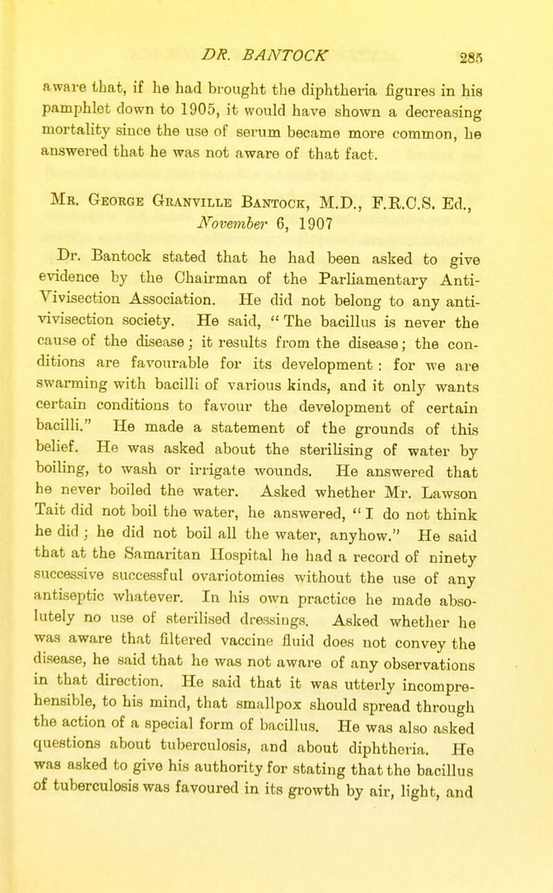 DR. BANTOCK aware that, if he had brought the diphtheria figures in his pamphlet down to 1905, it would have shown a decreasing mortality since the use of serum became more common, he answered that he was not aware of that fact. Me. George Geanville Bantock, M.D., F.R.C.S. Ed., J^ovember 6, 1907 Dr. Bantock stated that he had been asked to give evidence by the Chairman of the Parliamentary Anti- Yivisection Association. He did not belong to any anti- vivisection society. He said, The bacillus is never the cause of the disease; it results from the disease; the con- ditions are favourable for its development : for we are swarming with bacilli of various kinds, and it only wants certain conditions to favour the development of certain bacilli. He made a statement of the grounds of this belief. He was asked about the sterilising of water by boiling, to wash or irrigate wounds. He answered that he never boiled the water. Asked whether Mr. Lawson Tait did not boil the water, he answered,  I do not think he did ; he did not boil all the water, anyhow, He said that at the Samaritan Hospital he had a record of ninety successive successful ovariotomies without the use of any antiseptic whatever. In his own practice he made abso- lutely no use of sterilised dressings. Asked whether he was aware that filtered vaccine fluid does not convey the disease, he said that he was not aware of any observations in that direction. He said that it was utterly incompre- hensible, to his mind, that smallpox should spread through the action of a special form of bacillus. He was also asked questions about tuberculosis, and about diphtheria. He was asked to give his authority for stating that the bacillus of tuberculosis was favoured in its growth by air, light, and