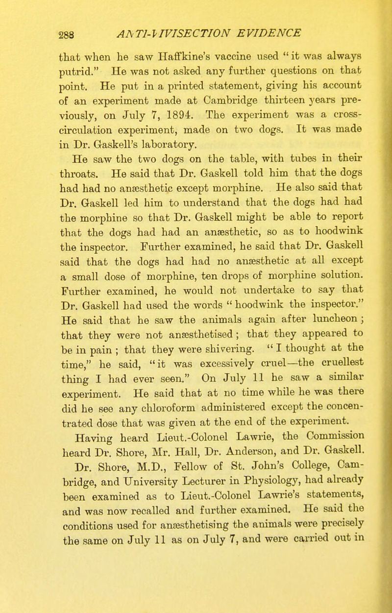 that when he saw Haffkine's vaccine used  it was always putrid. He was not asked any further questions on that point. He put in a printed statement, giving his account of an experiment made at Cambridge thirteen years pre- viously, on July 7, 1894. The experiment was a cross- circulation experiment, made on two dogs. It was made in Dr. Gaskell's laboratory. He saw the two dogs on the table, with tubes in their throats. He said that Dr. Gaskell told him that the dogs had had no anaesthetic except morphine. He also said that Dr. Gaskell led him to understand that the dogs had had the morphine so that Dr. Gaskell might be able to report that the dogs had had an anaesthetic, so as to hoodwink the inspector. Further examined, he said that Dr. Gaskell said that the dogs had had no anaesthetic at all except a small dose of morphine, ten drops of morphine solution. Further examined, he would not undertake to say that Dr. Gaskell had used the words  hoodwink the inspector. He said that he saw the animals again after luncheon ; that they were not an^sthetised; that they appeared to be in pain ; that they were shivering.  I thought at the time, he said, it was excessively cruel—the cruellest thing I had ever seen. On July 11 he saw a similar experiment. He said that at no time while he was there did he see any chloroform administered except the concen- trated dose that was given at the end of the experiment. Having heard Lieut.-Colonel Lawrie, the Commission heard Dr. Shore, Mr. Hall, Dr. Anderson, and Dr. Gaskell. Dr. Shore, M.D., Fellow of St. John's College, Cam- bridge, and University Lecturer in Physiology, had already been examined as to Lieut.-Colonel Lawi-ie's statements, and was now recalled and further examined. He said the conditions used for anasthetising the animals were precisely