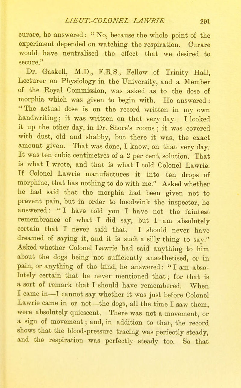 cui-are, he answered :  No, because the whole point of the experiment depended on watching the respiration. Ourare would have neutralised the effect that we desired to secure. Dr. Gaskell, M.D., F.R.S., Fellow of Trinity Hall, Lecturer on Physiology in the University, and a Member of the Royal Commission, was asked as to the dose of morphia which was given to begin with. He answered :  The actual dose is on the record written in my own handwriting; it was written on that very day. I looked it up the other day, in Dr. Shore's rooms ; it was covered with dust, old and shabby, but there it was, the exact amount given. That was done, I know, on that very day. It was ten cubic centimetres of a 2 per cent, solution. That is what I wrote, and that is what T told Colonel Lawrie. If Colonel Lawrie manufactures it into ten drops of morphine, that has nothing to do with me. Asked whether he had said that the morphia had been given not to prevent pain, but in order to hoodwink the inspector, he answered: I have told you I have not the faintest remembrance of what I did say, but I am absolutely certain that I never said that. I should never have dreamed of saying it, and it is such a silly thing to say. Asked whether Colonel Lawrie had said anything to him about the dogs being not sufficiently anaesthetised, or in pain, or anything of the kind, he answered: I am abso- lutely certain that he never mentioned that; for that is a sort of remark that I should have remembered. When I came in—I cannot say whether it was just before Colonel Lawrie came in or not—the dogs, all the time I saw them, were absolutely quiescent. There was not a movement, or a sign of movement; and, in addition to that, the record shows that the blood-pressure tracing was perfectly steady, and the respiration was perfectly steady too. So that