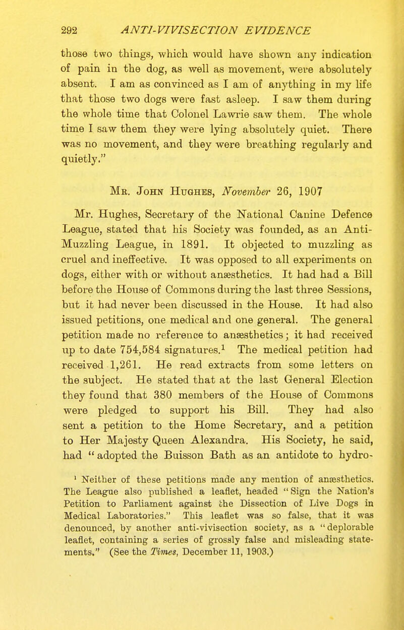 those two things, which would have shown any indication of pain in the dog, as well as movement, weve absolutely absent. I am as convinced as I am of anything in my life that those two dogs were fast asleep. I saw them during the whole time that Colonel Lawrie saw them. The whole time I saw them they were lying absolutely quiet. There was no movement, and they were breathing regularly and quietly. Mb. John Hughes, Novemher 26, 1907 Mr. Hughes, Secretary of the National Canine Defence League, stated that his Society was founded, as an Anti- Muzzling League, in 1891. It objected to muzzling as cruel and ineffective. It was opposed to all experiments on dogs, either with or without anaesthetics. It had had a Bill before the House of Commons during the last three Sessions, but it had never been discussed in the House. It had also issued petitions, one medical and one general. The general petition made no reference to ansesthetics; it had received up to date 754,584 signatures.^ The medical petition had received 1,261. He read extracts from some letters on the subject. He stated that at the last General Election they found that 380 members of the House of Commons were pledged to support his Bill. They had also sent a petition to the Home Secretary, and a petition to Her Majesty Queen Alexandra. His Society, he said, had  adopted the Buisson Bath as an antidote to hydro- ' Neither of these pebitions made any mention of anaesthetics. The League also published a leaflet, headed Sign the Nation's Petition to Parliament against the Dissection of Live Dogs in Medical Laboratories. This leaflet was so false, that it was denounced, by another anti-vivisection society, as a deplorable leaflet, containing a series of grossly false and misleading state- ments, (See the Times, December 11, 1903.)