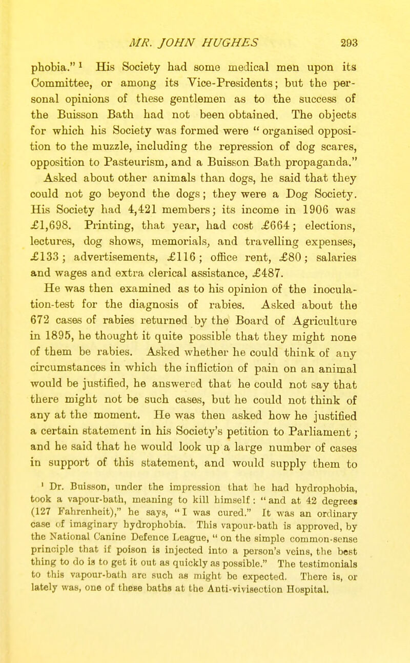 phobia. ^ His Society had some medical men upon its Committee, or among its Vice-Presidents; but the per- sonal opinions of these gentlemen as to the success of the Buisson Bath had not been obtained. The objects for which his Society was formed were  organised opposi- tion to the muzzle, including the repression of dog scares, opposition to Pasteurism, and a Buisson Bath propaganda. Asked about other animals than dogs, he said that they could not go beyond the dogs; they were a Dog Society. His Society had 4,421 members; its income in 1906 was £1,698. Printing, that year, had cost .£664; elections, lectures, dog shows, memorials^ and travelling expenses, £13-3; advex-tisements, £116; office rent, £80; salaries and wages and extra clerical assistance, £487. He was then examined as to his opinion of the inocula- tion-test for the diagnosis of rabies. Asked about the 672 cases of rabies returned by the Board of Agriculture in 1895, he thought it quite possible that they might none of them be rabies. Asked whether he could think of any circumstances in which the infliction of pain on an animal would be justified, he answered that he could not say that there might not be such cases, but he could not think of any at the moment. He was then asked how he justified a certain statement in his Society's petition to Parliament; and he said that he would look up a large number of cases in support of this statement, and would supply them to ' Dr. Buisson, under the impression that he had hydrophobia, took a vapour-bath, meaning to kill himself:  and at 42 degrees (127 Fahrenheit), he says, I was cured. It was an ordinary case of imaginary hydrophobia. This vapour-bath is approved, by the National Canine Defence League,  on the simple common-sense principle that if poison is injected into a person's veins, the best thing to do is to get it out as quickly as possible. The testimonials to this vapour-bath are such as might be expected. There is, or lately was, one of these baths at the Anti-vivisection Hospital.