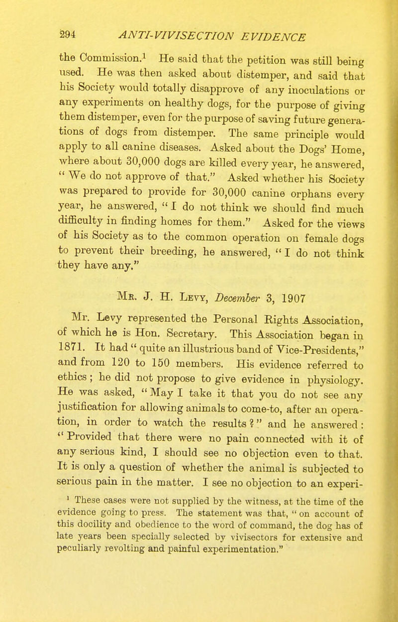 the Commission.! He said that the petition was still being vised. He was then asked about distemper, and said that his Society would totally disapprove of any inoculations or any experiments on healthy dogs, for the purpose of giving them distemper, even for the purpose of saving future genera- tions of dogs from distemper. The same principle would apply to all canine diseases. Asked about the Dogs' Home, where about 30,000 dogs are killed every year, he answered,  We do not approve of that. Asked whether his Society was prepared to provide for 30,000 canine orphans every year, he answered,  I do not think we should find much difficulty in finding homes for them. Asked for the views of his Society as to the common operation on female dogs to prevent their breeding, he answered,  I do not think they have any. Mr. J. H. Levy, Decembej- 3, 1907 Mr. Levy represented the Personal Rights Association, of which he is Hon. Secretary. This Association began in 187L It had  quite an illustrious band of Vice-Presidents, and from 120 to 150 members. His evidence referred to ethics; he did not propose to give evidence in physiology. He was asked,  May I take it that you do not see any justification for allowing animals to come-to, after an opera- tion, in order to watch the results? and he answered: *' Provided that there were no pain connected with it of any serious kind, I should see no objection even to that. It is only a question of whether the animal is subjected to serious pain in the matter. I see no objection to an experi- ' These cases were not supplied by the witness, at the time of the evidence going to press. The statement was that,  on account of this docility and obedience to the word of command, the dog has of late years been specially selected by vivisectors for extensive and peculiarly revolting and painful experimentation.