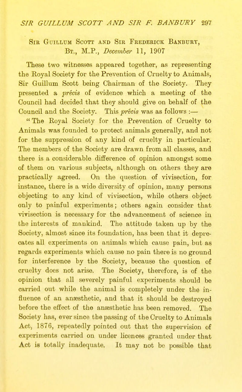 Sir Guillum Scott and Sir Frederick Banbury, Bt., M.P., December 11, 1907 These two witnesses appeared together, as representing the Royal Society for the Prevention of Cruelty to Animals, Sir Guillum Scott being Chairman of the Society. They presented a ^jrecis of evidence which a meeting of the Council had decided that they should give on behalf of the Council and the Society. This precis was as follows :—  The Royal Society for the Prevention of Cruelty to Animals was founded to protect animals generally, and not for the suppression of any kind of cruelty in particular. The members of the Society are drawn from all classes, and there is a considerable difference of opinion amongst some of them on various subjects, although on others they are practically agreed. On the question of vivisection, for instance, there is a wide diversity of opinion, many persons objecting to any land of vivisection, while others object only to painful experiments; others again consider that vivisection is necessary for the advancement of science in the interests of mankind. The attitude taken up by the Society, almost since its foundation, has been that it depre- cates all experiments on animals which cause pain, but as regards experiments which cause no pain there is no ground for interference by the Society, because the question of cruelty does not arise. The Society, therefore, is of the opinion that all severely painful experiments should be carried out while the animal is completely under the in- fluence of an anaesthetic, and that it should be destroyed before the effect of the ansesthetic has been removed. The Society has, ever since the passing of the Cruelty to Animals Act, 1876, repeatedly pointed out that the supervision of experiments carried on under licences granted under that Act is totally inadequate. It may not be possible that