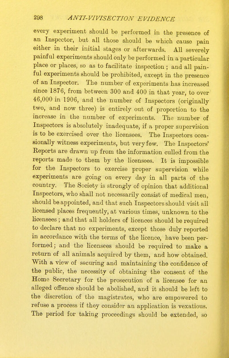 every experiment should be performed in the presence of an Inspector, but all those should be which cause pain either in their initial stages or afterwards. All severely- painful experiments should only be performed in a particular place or places, so as to facilitate inspection ; and all pain- ful experiments should be prohibited, except in the presence of an Inspector. The number of experiments has increased since 1876, from between 300 and 400 in that year, to over 46,000 in 1906, and the number of Inspectors (originally two, and now three) is entirely out of proportion to the increase in the number of experiments. The number of Inspectors is absolutely inadequate, if a proper supervision is to be exercised over the licensees. The Inspectors occa- sionally witness experiments, but very few. The Inspectors' Reports are drawn up from the information culled from the reports made to them by the licensees. It is impossible for the Inspectors to exercise proper supervision while experiments are going on every day in all parts of the country. The Society is strongly of opinion that additional Inspectors, who shall not necessarily consist of medical men, should be appointed, and that such Inspectors should visit all Licensed places frequently, at various times, unknown to the licensees ; and that all holders of licences should be required to declare that no experiments, except those duly reported in accordance with the terms of the licence, have been per- formed; and the licensees should be required to make a return of all animals acquired by them, and how obtained. With a view of securing and maintaining the confidence of the public, the necessity of obtaining the consent of the Home Secretary for the prosecution of a licensee for an alleged offence should be abolished, and it should be left to the discretion of the magistrates, who are empowered to refuse a process if they consider an application is vexatious. The period for taking proceedings should be extended, so