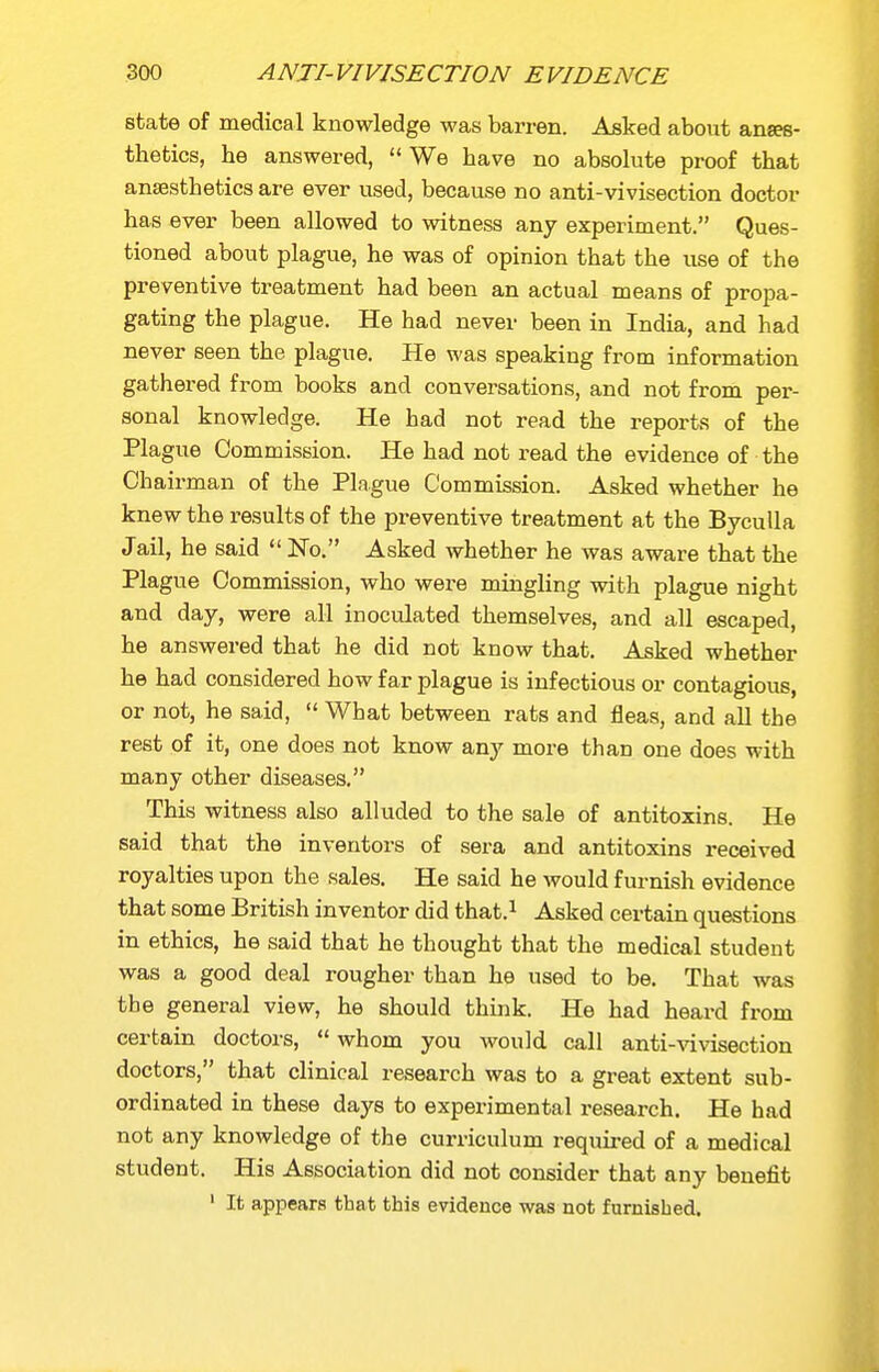 state of medical knowledge was barren. Asked about anaes- thetics, he answered,  We have no absolute proof that ansssthetics are ever used, because no anti-vivisection doctor has ever been allowed to witness any experiment. Ques- tioned about plague, he was of opinion that the use of the preventive treatment had been an actual means of propa- gating the plague. He had never been in India, and had never seen the plague. He was speaking from information gathered from books and conversations, and not from per- sonal knowledge. He had not read the reports of the Plague Commission. He had not read the evidence of the Chairman of the Plague Commission. Asked whether he knew the results of the preventive treatment at the BycuUa Jail, he said  No. Asked whether he was aware that the Plague Commission, who were mingling with plague night and day, were all inoculated themselves, and all escaped, he answered that he did not know that. Asked whether he had considered how far plague is infectious or contagious, or not, he said,  What between rats and fleas, and all the rest of it, one does not know any more than one does with many other diseases. This witness also alluded to the sale of antitoxins. He said that the inventors of sera and antitoxins received royalties upon the sales. He said he would furnish evidence that some British inventor did that.^ Asked certain questions in ethics, he said that he thought that the medical student was a good deal rougher than he used to be. That was the general view, he should think. He had heard from certain doctors,  whom you would call anti-vivisection doctors, that clinical research was to a great extent sub- ordinated in these days to experimental research. He had not any knowledge of the curriculum required of a medical student. His Association did not consider that any benefit ' It appears that this evidence was not furnished.
