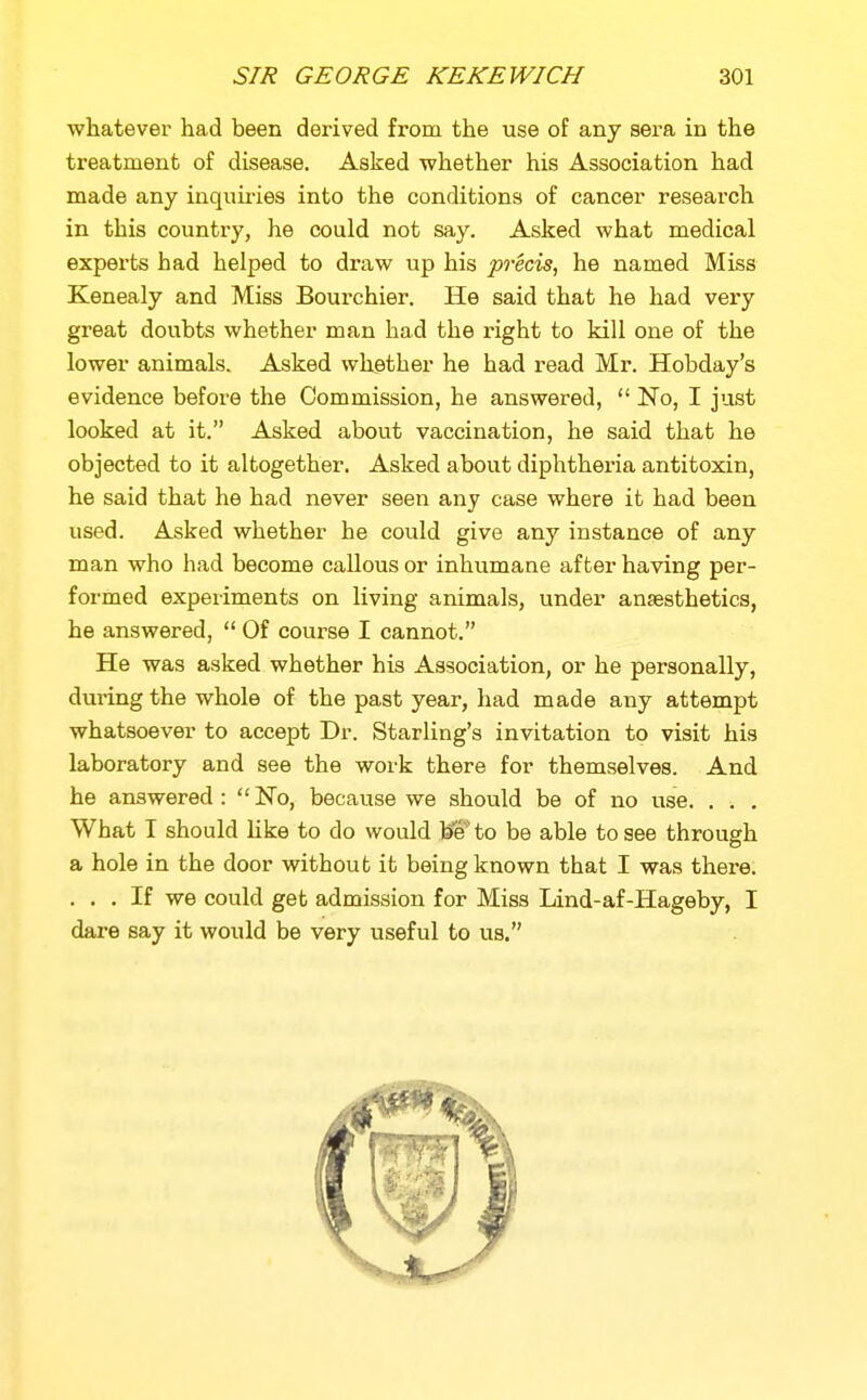 whatever had been derived from the use of any sera in the treatment of disease. Asked whether his Association had made any inquiries into the conditions of cancer research in this country, he could not say. Asked what medical experts bad helped to draw up his precis, he named Miss Kenealy and Miss Bourchier, He said that he had very great doubts whether man had the right to kill one of the lower animals. Asked whether he had read Mr. Hobday's evidence before the Commission, he answered,  No, I just looked at it. Asked about vaccination, he said that he objected to it altogether. Asked about diphtheria antitoxin, he said that he had never seen any case where it had been used. Asked whether he coi^ld give any instance of any man who had become caUous or inhumane after having per- formed expeiiments on living animals, under anaesthetics, he answered,  Of course I cannot. He was asked whether his Association, or he personally, during the whole of the past year, had made any attempt whatsoever to accept Dr. Starling's invitation to visit his laboratory and see the work there for themselves. And he answered: No, because we should be of no use. . . . What I should like to do would be to be able to see through a hole in the door without it being known that I was there. ... If we could get admission for Miss Lind-af-Hageby, I dare say it would be very useful to us.
