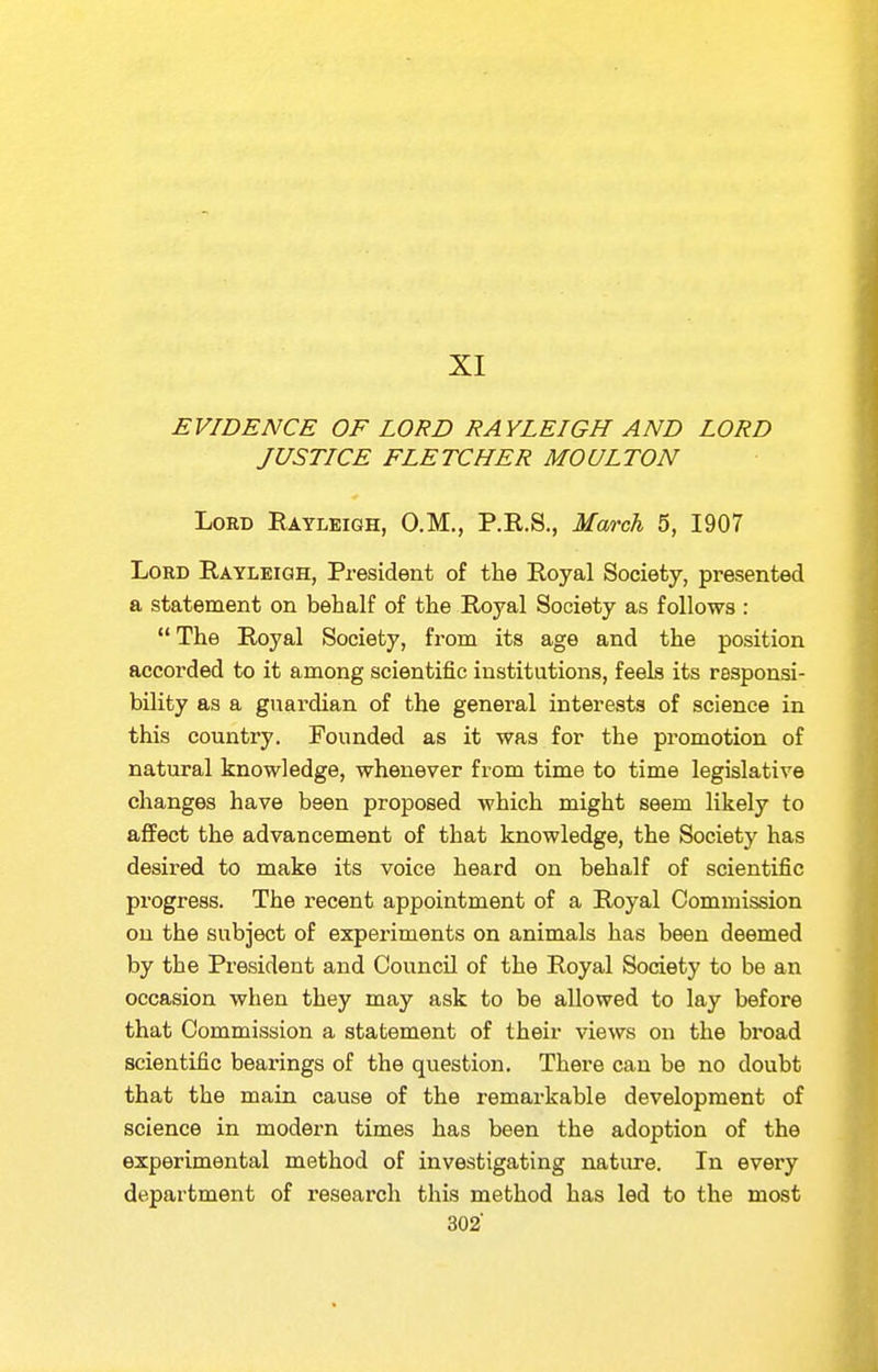 XI EVIDENCE OF LORD RAYLEIGH AND LORD JUSTICE FLETCHER MOULTON Lord Rayleigh, O.M., P.R.S., March 5, 1907 Lord Rayleigh, President of the Royal Society, presented a statement on behalf of the Royal Society as follows :  The Royal Society, from its age and the position accorded to it among scientific institutions, feels its responsi- bility as a guardian of the general interests of science in this country. Founded as it was for the promotion of natural knowledge, whenever from time to time legislative changes have been proposed which might seem likely to affect the advancement of that knowledge, the Society has desired to make its voice heard on behalf of scientific progress. The recent appointment of a Royal Commission on the subject of experiments on animals has been deemed by the President and Council of the Royal Society to be an occasion when they may ask to be allowed to lay before that Commission a statement of their views on the broad scientific bearings of the question. There can be no doubt that the main cause of the remarkable development of science in modern times has been the adoption of the experimental method of investigating nature. In every department of research this method has led to the most