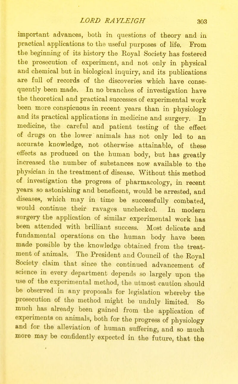 important advances, both in questions of theory and in practical apphcations to the useful purposes of life. From the beginning of its history the Royal Society has fostered the prosecution of experiment, and not only in physical and chemical but in biological inquiry, and its publications are full of records of the discoveries vrhich have conse- quently been made. In no branches of investigation have the theoretical and practical successes of experimental work been more conspicuous in recent years than in physiology and its practical applications in medicine and surgery. In medicine, the careful and patient testing of the effect of drugs on the lower animals has not only led to an accurate knowledge, not otherwise attainable, of these ejffects as produced on the human body, but has greatly increased the number of substances now available to the physician in the treatment of disease. Without this method of investigation the progress of pharmacology, in recent years so astonishing and beneficent, would be arrested, and diseases, which may in time be successfully combated, would continue their ravages unchecked. In modern surgery the application of similar experimental work has been attended vsdth brilliant success. Most delicate and fundamental operations on the human body have been made possible by the knowledge obtained from the treat- ment of animals. The President and Council of the Royal Society claim that since the continued advancement of science in every department depends so largely upon the use of the experimental method, the utmost caution should be observed in any proposals for legislation whereby the prosecution of the method might be unduly limited. So much has already been gained from the application of experiments on animals, both for the progress of physiology and for the alleviation of human sufiering, and so much more may be confidently expected in the future, that the