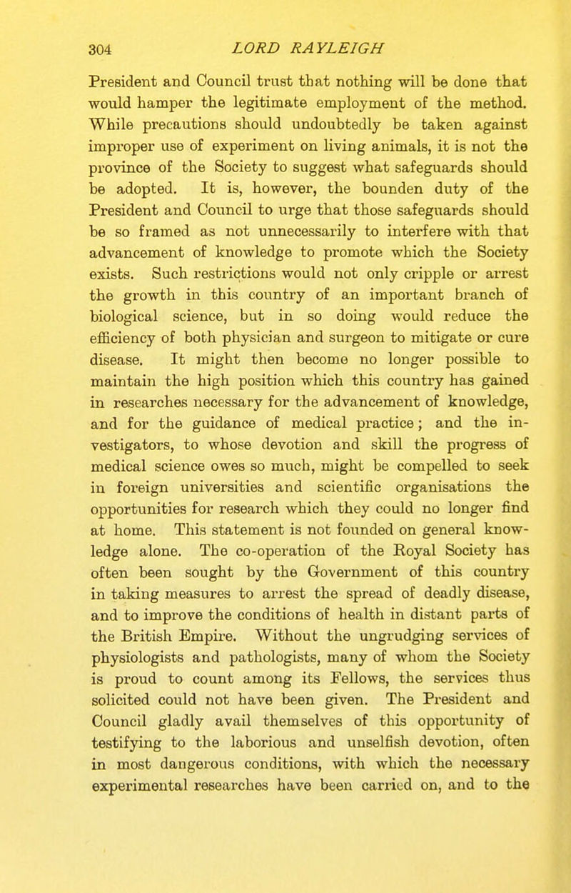 President and Council trust that nothing will be done that would hamper the legitimate employment of the method. While precautions should undoubtedly be taken against improper use of experiment on living animals, it is not the province of the Society to suggest what safeguards should be adopted. It is, however, the bounden duty of the President and Council to urge that those safeguards should be so framed as not unnecessarily to interfere with that advancement of knowledge to promote which the Society exists. Such restrictions would not only cripple or arrest the growth in this country of an important branch of biological science, but in so doing would reduce the efficiency of both physician and surgeon to mitigate or cure disease. It might then become no longer possible to maintain the high position which this country has gained in researches necessary for the advancement of knowledge, and for the guidance of medical practice; and the in- vestigators, to whose devotion and skill the progress of medical science owes so much, might be compelled to seek in foreign universities and scientific organisations the opportunities for research which they could no longer find at home. This statement is not founded on general know- ledge alone. The co-operation of the Eoyal Society has often been sought by the Government of this country in taking measures to arrest the spread of deadly disease, and to improve the conditions of health in distant parts of the British Empire. Without the ungrudging services of physiologists and pathologists, many of whom the Society is proud to count among its Fellows, the services thus solicited could not have been given. The President and Council gladly avail themselves of this opportunity of testifying to the laborious and unselfish devotion, often in most dangerous conditions, with which the necessary experimental researches have been cari-ied on, and to the