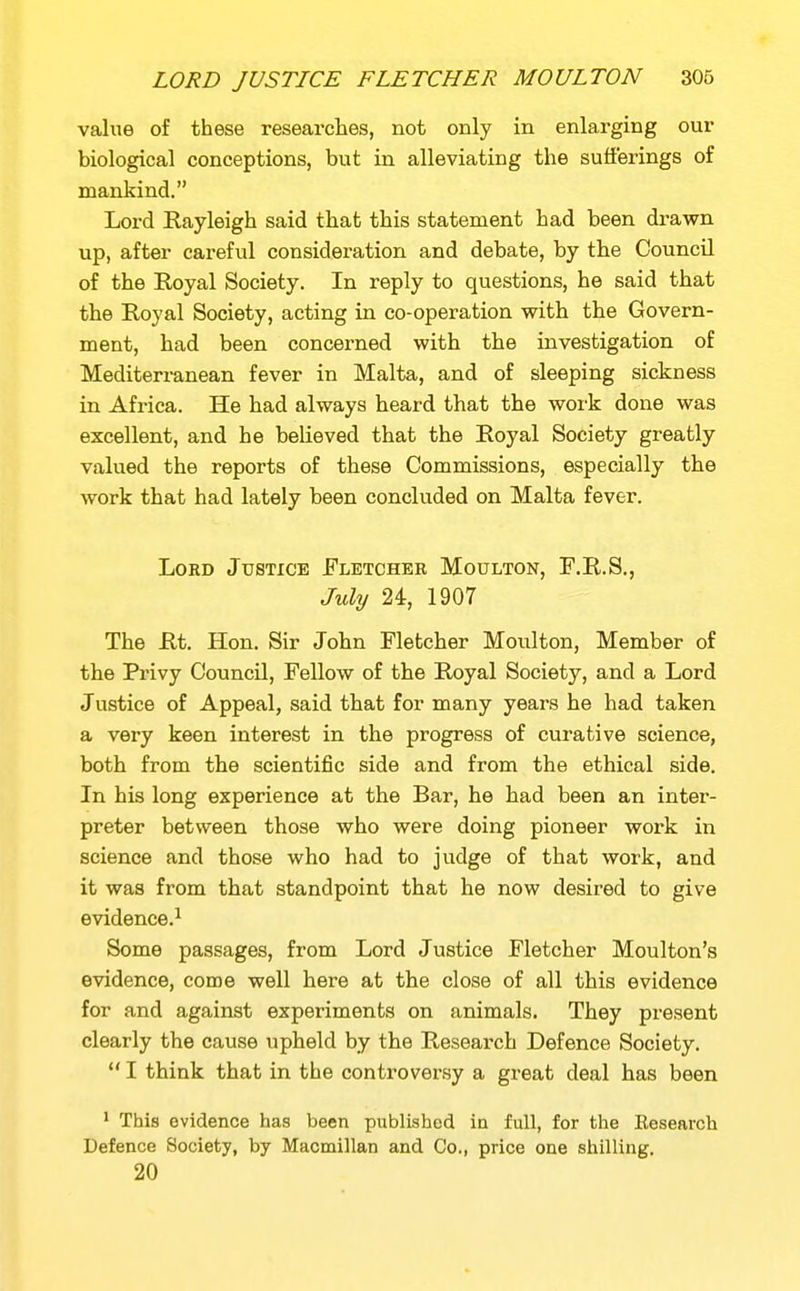 value of these researches, not only in enlarging our biological conceptions, but in alleviating the sufferings of mankind. Lord Rayleigh said that this statement had been drawn up, after careful consideration and debate, by the Council of the Eoyal Society. In reply to questions, he said that the Royal Society, acting in co-operation with the Govern- ment, had been concerned with the investigation of Mediterranean fever in Malta, and of sleeping sickness in Africa. He had always heard that the work done was excellent, and he believed that the Royal Society greatly valued the reports of these Commissions, especially the work that had lately been concluded on Malta fever. Lord Justice Eletchee Moulton, F.R.S., July 24, 1907 The Rt. Hon. Sir John Fletcher Moulton, Member of the Privy Council, Fellow of the Royal Society, and a Lord Justice of Appeal, said that for many years he had taken a very keen interest in the progress of curative science, both from the scientific side and from the ethical side. In his long experience at the Bar, he had been an inter- preter between those who were doing pioneer work in science and those who had to judge of that work, and it was from that standpoint that he now desired to give evidence.! Some passages, from Lord Justice Fletcher Moulton's evidence, come well here at the close of all this evidence for and against experiments on animals. They present clearly the cause upheld by the Research Defence Society.  I think that in the controversy a great deal has been ' This evidence has been published in full, for the Eesearch Defence Society, by Macmillan and Co., price one shilling. 20