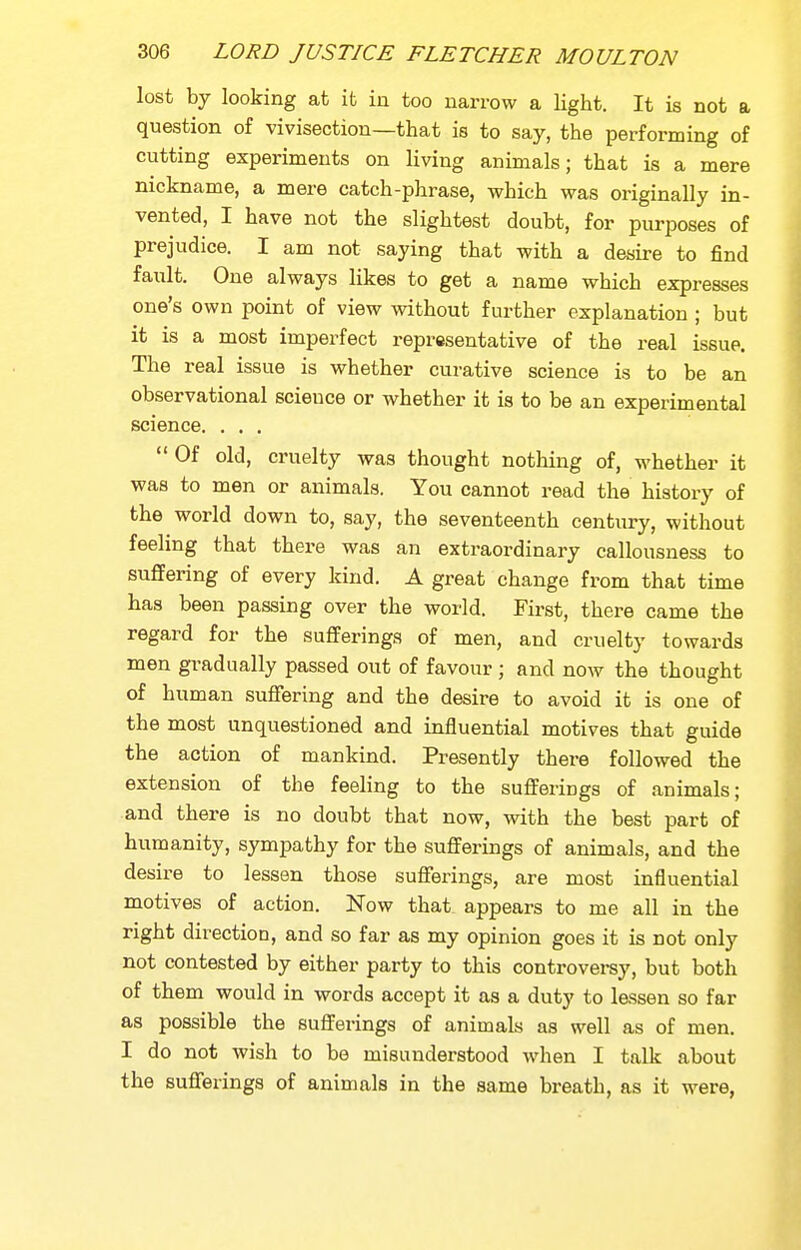 lost by looking at it in too narrow a light. It is not a question of vivisection—that is to say, the performing of cutting experiments on living animals; that is a mere nickname, a mere catch-phrase, which was originally in- vented, I have not the slightest doubt, for purposes of prejudice. I am not saying that with a desire to find fault. One always likes to get a name which expresses one's own point of view vsdthout further explanation ; but it is a most imperfect representative of the real issue. The real issue is whether curative science is to be an observational science or whether it is to be an experimental science. ...  Of old, cruelty was thought nothing of, whether it was to men or animals. You cannot read the history of the world down to, say, the seventeenth century, without feeling that there was an extraordinary callousness to suffering of every kind. A great change from that time has been passing over the world. First, there came the regard for the sufiferings of men, and cruelty towards men gradually passed out of favour ; and now the thought of human suffering and the desire to avoid it is one of the most unquestioned and influential motives that guide the action of mankind. Presently there followed the extension of the feeling to the suflterings of animals; and there is no doubt that now, with the best part of humanity, sympathy for the suflFerings of animals, and the desire to lessen those sufferings, are most influential motives of action. Now that appears to me all in the right direction, and so far as my opinion goes it is not only not contested by either party to this controversy, but both of them would in words accept it as a duty to lessen so far as possible the sufferings of animals as well as of men. I do not wish to be misunderstood when I talk about the sufferings of animals in the same breath, as it were,