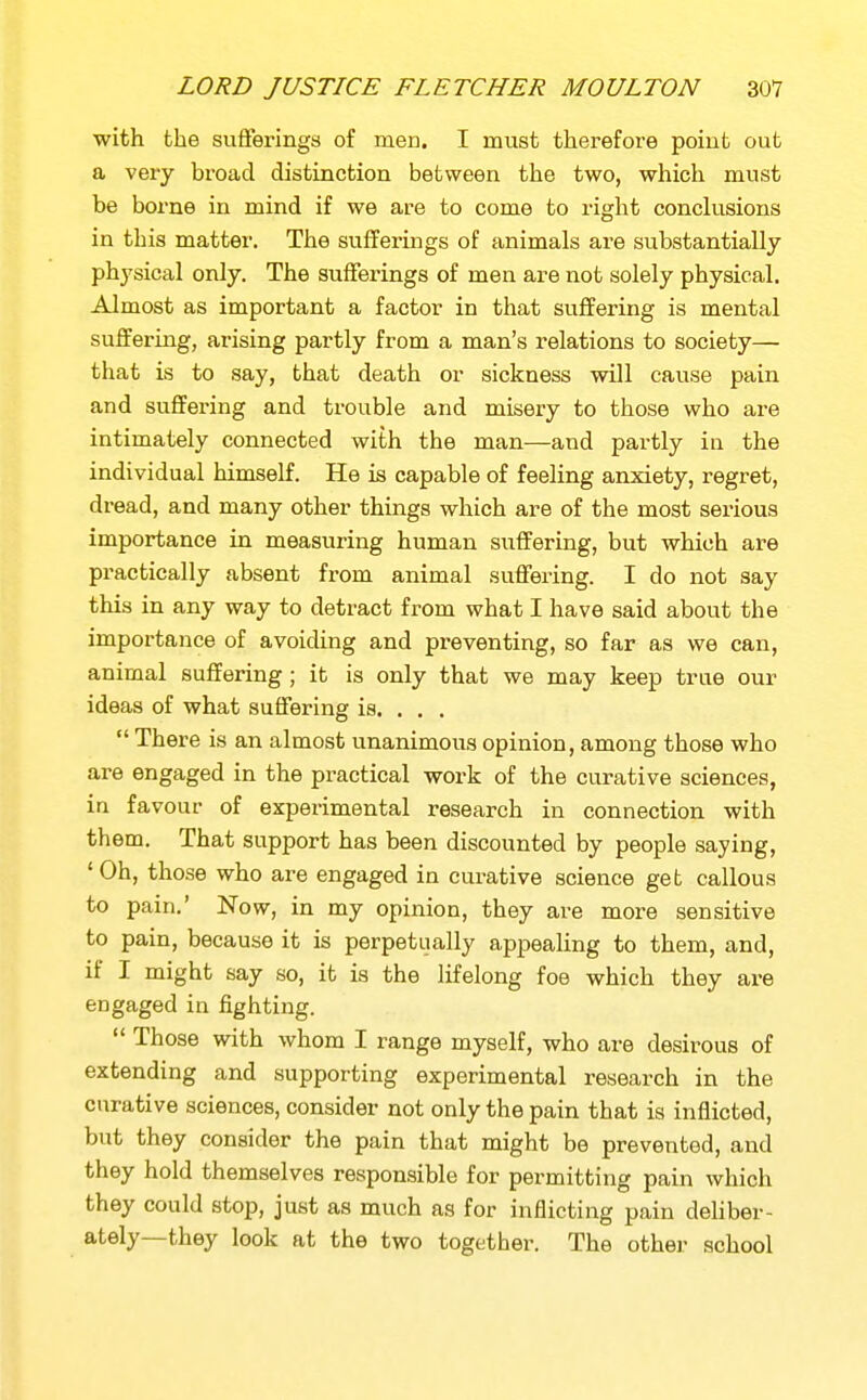 with the sufTeringa of men. I must thei-efore poiufc out a very broad distinction between the two, which must be borne in mind if we are to come to right conclusions in this matter. The sufferings of animals are substantially physical only. The sufferings of men are not solely physical. Almost as important a factor in that suffering is mental suffering, arising partly from a man's relations to society— that is to say, that death or sickness will cause pain and suflfering and trouble and misery to those who are intimately connected with the man—and partly in the individual himself. He is capable of feeling anxiety, regret, dread, and many other things which are of the most serious importance in measuring human suffering, but which are practically absent from animal suffering. I do not say this in any way to detract from what I have said about the importance of avoiding and preventing, so far as we can, animal suffering ; it is only that we may keep true our ideas of what suffering is. . . ,  There is an almost unanimous opinion, among those who are engaged in the practical work of the curative sciences, in favour of experimental research in connection with them. That support has been discounted by people saying, 'Oh, those who are engaged in curative science get callous to pain.' Now, in my opinion, they are more sensitive to pain, because it is perpetually appealing to them, and, if I might say so, it is the lifelong foe which they are engaged in fighting.  Those with whom I range myself, who are desirous of extending and supporting experimental research in the curative sciences, consider not only the pain that is inflicted, but they consider the pain that might be prevented, and they hold themselves responsible for permitting pain which they could stop, just as much as for inflicting pain deliber- ately—they look at the two together. The other school
