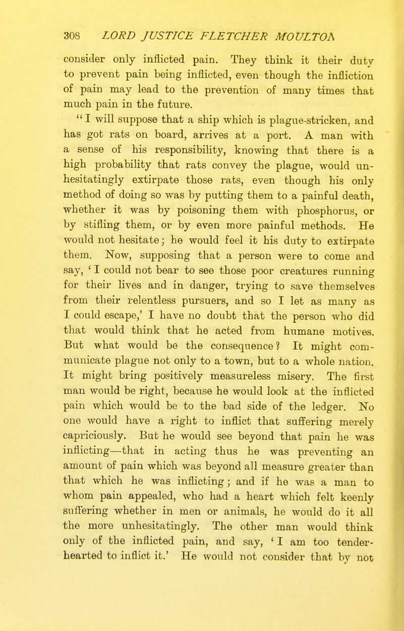consider only inflicted pain. They think it their duty to prevent pain being inflicted, even though the infliction of pain may lead to the prevention of many times that much pain in the future.  I will suppose that a ship which is plague-stricken, and has got rats on board, arrives at a port. A man with a sense of his responsibility, knowing that there is a high probability that rats convey the plague, would un- hesitatingly extirpate those rats, even though his only method of doing so was by putting them to a painful death, whether it was by poisoning them with phosphorus, or by stifling them, or by even more painful methods. He would not hesitate; he would feel it his duty to extirpate them. Now, supposing that a person were to come and say, ' I could not bear to see those poor creatures running for their lives and in danger, trying to save themselves from their relentless pursuers, and so I let as many as I could escape,' I have no doubt that the person who did that would think that he acted from humane motives. But what would be the consequence ? It might com - municate plague not only to a town, but to a whole nation. It might bring positively measureless misery. The first man would be right, because he would look at the inflicted pain which would be to the bad side of the ledger. No one would have a right to inflict that suffering merely capriciously. But he would see beyond that pain he was inflicting—that in acting thus he was preventing an amount of pain which was beyond all measure greater than that which he was inflicting; and if he was a man to whom pain appealed, who had a heart which felt keenly suflering whether in men or animals, he would do it all the more unhesitatingly. The other man would think only of the inflicted pain, and say, 'I am too tender- hearted to inflict it.' He would not consider that by not