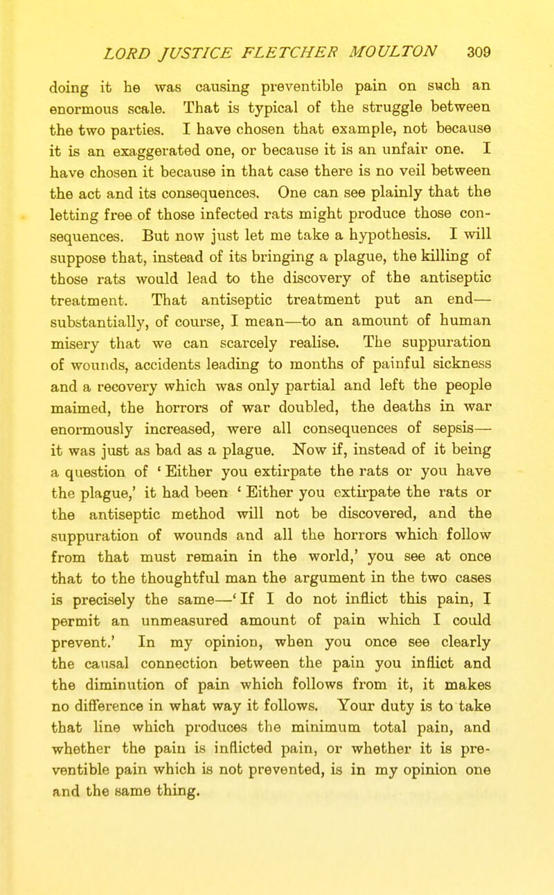 doing it tie was causing prevenfcible pain on such an enormous scale. That is typical of the struggle between the two parties. I have chosen that example, not because it is an exa,ggerated one, or because it is an unfair one. I have chosen it because in that case there is no veil between the act and its consequences. One can see plainly that the letting free of those infected rats might produce those con- sequences. But now just let me take a hypothesis. I will suppose that, instead of its bringing a plague, the killing of those rats would lead to the discovery of the antiseptic treatment. That antiseptic treatment put an end— substantially, of course, I mean—to an amount of human misery that we can scarcely realise. The suppuration of wounds, accidents leading to months of painful sickness and a recovery which was only partial and left the people maimed, the horrors of war doubled, the deaths in war enormously increased, were all consequences of sepsis— it was just as bad as a plague. Now if, instead of it being a question of ' Either you extirpate the rats or you have the plague,' it had been ' Either you extirpate the rats or the antiseptic method will not be discovered, and the suppuration of wounds and all the horrors which follow from that must remain in the world,' you see at once that to the thoughtful man the argument in the two cases is precisely the same—'If I do not inflict this pain, I permit an unmeasured amount of pain which I could prevent.' In my opinion, when you once see clearly the causal connection between the pain you inflict and the diminution of pain which follows from it, it makes no difference in what way it follows. Your duty is to take that line which produces the minimum total pain, and whether the pain is inflicted pain, or whether it is pre- ventible pain which is not prevented, is in my opinion one and the same thing.