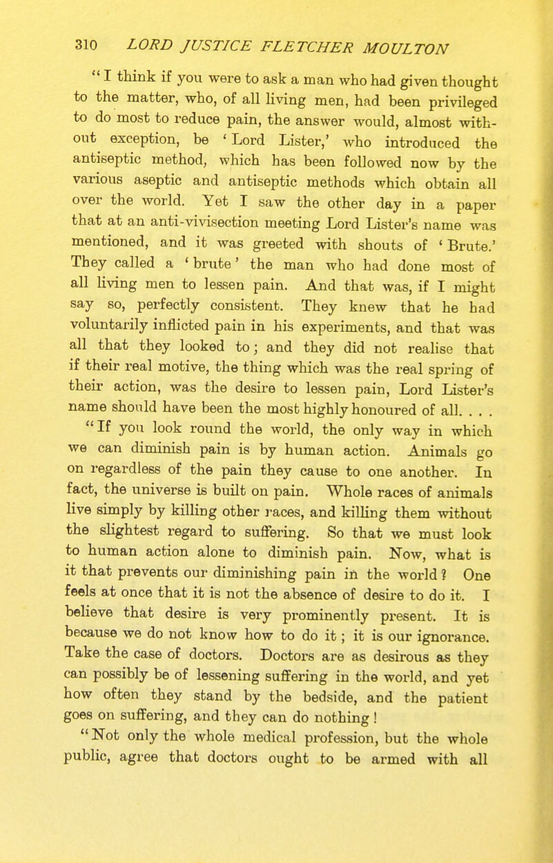  I think if you were to ask a man who had given thought to the matter, who, of all Uving men, had been privileged to do most to reduce pain, the answer would, almost with- out exception, be 'Lord Lister,' who introduced the antiseptic method, which has been followed now by the various aseptic and antiseptic methods which obtain all over the world. Yet I saw the other day in a paper that at an anti-vivisection meeting Lord Lister's name was mentioned, and it was greeted with shouts of ' Brute.' They called a 'brute' the man who had done most of all living men to lessen pain. And that was, if I might say so, perfectly consistent. They knew that he had voluntarily inflicted pain in his experiments, and that was all that they looked to; and they did not realise that if their real motive, the thing which was the real spring of their action, was the desire to lessen pain. Lord Lister's name should have been the most highly honoured of all. . . . If you look round the world, the only way in which we can diminish pain is by human action. Animals go on regardless of the pain they cause to one another. In fact, the universe is built on pain. Whole races of animals live simply by killing other races, and killing them without the slightest regard to suflfering. So that we must look to human action alone to diminish pain. Now, what is it that prevents our diminishing pain in the world ? One feels at once that it is not the absence of desii-e to do it. I believe that desire is very prominently present. It is because we do not know how to do it; it is our ignorance. Take the case of doctors. Doctors are as desirous as they can possibly be of lessening suffering in the world, and yet how often they stand by the bedside, and the patient goes on suffering, and they can do nothing!  Not only the whole medical profession, but the whole public, agree that doctors ought to be armed with all