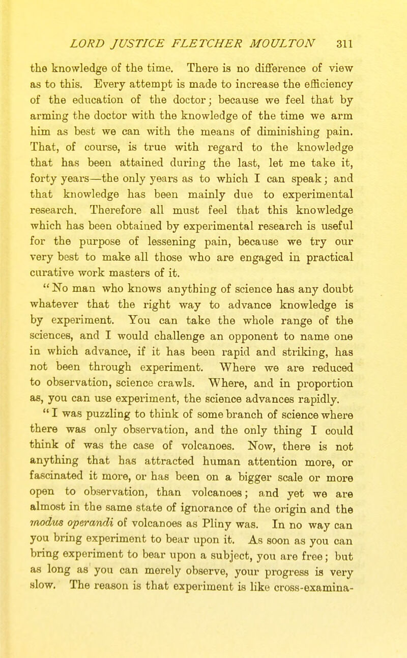 the knowledge of the time. There is no difference of view as to this. Every attempt is made to increase the efficiency of the education of the doctor; because we feel that by arming the doctor with the knowledge of the time we arm him as best we can with the means of diminishing pain. That, of course, is true with regard to the knowledge that has been attained during the last, let me take it, forty years—the only years as to which I can speak; and that knowledge has been mainly due to experimental research. Therefore all must feel that this knowledge which has been obtained by experimental research is useful for the purpose of lessening pain, because we try our very best to make all those who are engaged in practical curative work masters of it.  No man who knows anything of science has any doubt whatever that the right way to advance knowledge is by experiment. You can take the whole range of the sciences, and I would challenge an opponent to name one in which advance, if it has been rapid and striking, has not been through experiment. Where we are reduced to observation, science crawls. Where, and in proportion as, you can use experiment, the science advances rapidly.  I was puzzling to think of some branch of science where there was only observation, and the only thing I could think of was the case of volcanoes. Now, there is not anything that has attracted human attention more, or fascinated it more, or has been on a bigger scale or more open to observation, than volcanoes; and yet we are almost in the same state of ignorance of the origin and the ynodus operandi of volcanoes as Pliny was. In no way can you bring experiment to bear upon it. As soon as you can bring experiment to bear upon a subject, you are free; but as long as you can merely observe, your progress is very slow. The reason is that experiment is like cross-examina-