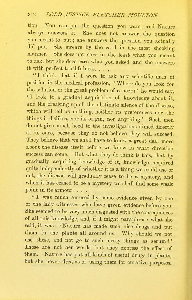 tion. You can put the question you want, and Nature always answers it. She does not answer the question you meant to put; she answers the question you actually did put. She swears by the card in the most shocking manner. She does not care in the least what you meant to ask, but she does care what you asked, and she answers it with perfect truthfulness. . . . I think that if I were to ask any scientific man of position in the medical profession, ' Where do you look for the solution of the great problem of cancer ?' he would say, ' I look to a gradual acquisition of knowledge about it, and the breaking up of the obstinate silence of the disease, which will tell us nothing, neither its preferences nor the things it dislikes, nor its origin, nor anything.' Such men do not give much heed to the investigations aimed directly at its cure, because they do not believe they will succeed. They believe that we shall have to know a great deal more about the disease itself before we know in what direction success can come. But what they do think is this, that by gi-adually acquiring knowledge of it, knowledge acquired quite independently of whether it is a thing we could use or not, the disease will gradually cease to be a mystery, and when it has ceased to be a mystery we shall find some weak point in its armour. . . .  I was much amused by some evidence given by one of the lady witnesses who have given evidence before you. She seemed to be very much disgusted with the consequences of all this knowledge, and, if I might paraphrase what she said, it was: ' Nature has made such nice drugs and put them in the plants all around us. Why should we not use these, and not go to such messy things as serum ? ' Those are not her words, but they express the effect of them. Nature has put all kinds of useful drugs in plants, but she never dreams of using them for curative purposes.
