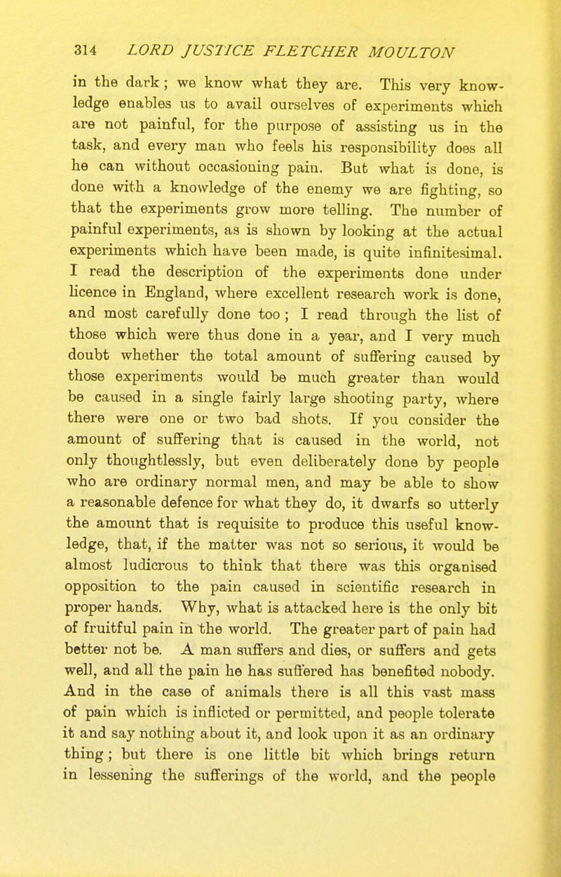 in the dark ; we know what they are. This very know- ledge enables us to avail ourselves of experiments which are not painful, for the purpose of assisting us in the task, and every man who feels his responsibility does all he can without occasioning paiu. But what is done, is done with a knowledge of the enemy we are fighting, so that the experiments grow more telling. The number of painful experiments, as is shown by looking at the actual experiments which have been made, is quite infinitesimal. I read the description of the experiments done under licence in England, where excellent research work is done, and most carefully done too ; I read through the list of those which were thus done in a year, and I very much doubt whether the total amount of sufiering caused by those experiments would be much greater than would be caused in a single fairly large shooting party, where there were one or two bad shots. If you consider the amount of suffering that is caused in the world, not only thoughtlessly, but even deliberately done by people who are ordinary normal men, and may be able to show a reasonable defence for what they do, it dwarfs so utterly the amount that is requisite to produce this useful know- ledge, that, if the matter was not so seiious, it would be almost ludicrous to think that there was this organised opposition to the pain caused in scientific research in proper hands. Why, what is attacked here is the only bit of fruitful pain in the world. The greater pai-t of pain had better not be. A man suffers and dies, or suffers and gets well, and all the pain he has suffered has benefited nobody. And in the case of animals there is all this vast mass of pain which is inflicted or permitted, and people tolerate it and say nothing about it, and look upon it as an ordinary thing; but there is one little bit which brings return in lessening the sufferings of the world, and the people