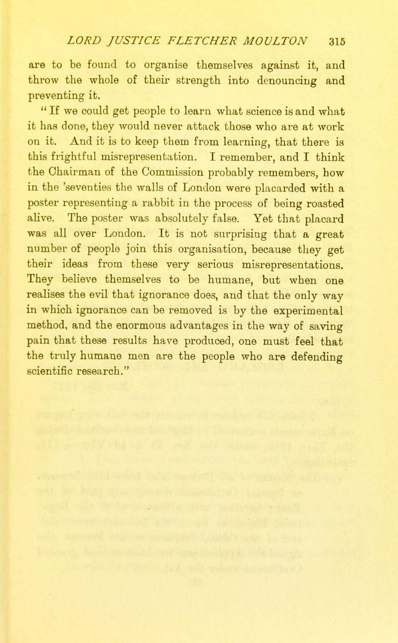are to be found to organise themselves against it, and throw the whole of their strength into denouncing and preventing it.  If we could get people to learn what science is and what it has done, they would never attack those who are at work on it. And it is to keep them from learning, that there is this frightful misrepresentation. I remember, and I think the Chairman of the Commission probably remembers, how in the 'seventies the walls of London were placarded with a poster representing a rabbit in the process of being roasted alive. The poster was absolutely false. Yet that placard was all over London. It is not surprising that a great number of people join this organisation, because they get their ideas from these very serious misrepresentations. They believe themselves to be humane, but when one realises the evil that ignorance does, and that the only way in which ignorance can be removed is by the experimental method, and the enormous advantages in the way of saving pain that these results have produced, one must feel that the truly humane men are the people who are defending scientific research.